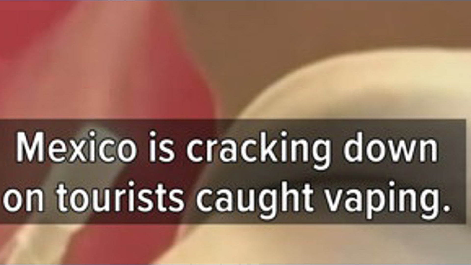Mexico cracking down on tourists caught vaping