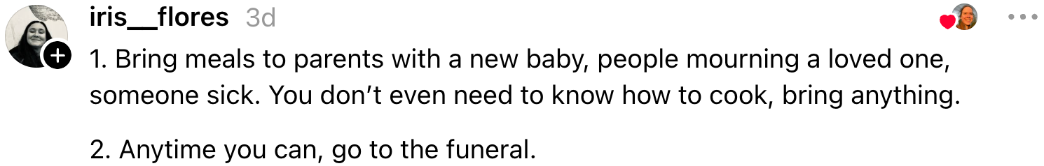 Two suggestions: bring meals to those in need, and attend funerals when possible