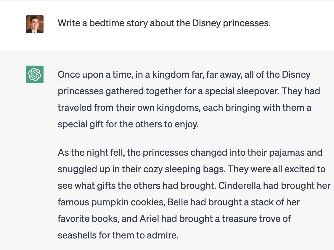 <p>In April, Insider's Spriha Srivastava detailed how she used ChatGPT to <a href="https://www.businessinsider.com/i-use-chatgpt-write-bedtime-stories-my-5-year-old-2023-4">come up with bedtime stories</a> for her 5-year-old son. </p><p>"A few nights ago, my son said he wanted a story about Luke Skywalker, Darth Vader, and himself," she wrote. "We dictated a prompt to ChatGPT, and I saw my son's eyes light up as the story got populated within seconds. 'Wow, that's like magic,' he screamed with joy. I did too, if only to myself."</p><p>In March, Shannon Ahern, a high-school math and science teacher, told Insider that she started out treating ChatGPT as a joke — and used it to write poems about the Pythagorean theorem and a <a href="https://www.businessinsider.com/high-school-math-science-teacher-uses-openai-chatgpt-education-learning-2023-3">song about math in the style of Taylor Swift</a>.</p><p>She said her students enjoyed them, which motivated her to seek out other ways she could use the AI, including for making lesson plans and worksheets.</p><p><strong>Example prompt:</strong> Write a bedtime story about the Disney princesses.</p><p>Providing ChatGPT further clarification can help it generate the best and most relevant reply. </p><p><strong>Example follow-up prompt: </strong>Add a twist ending.</p>