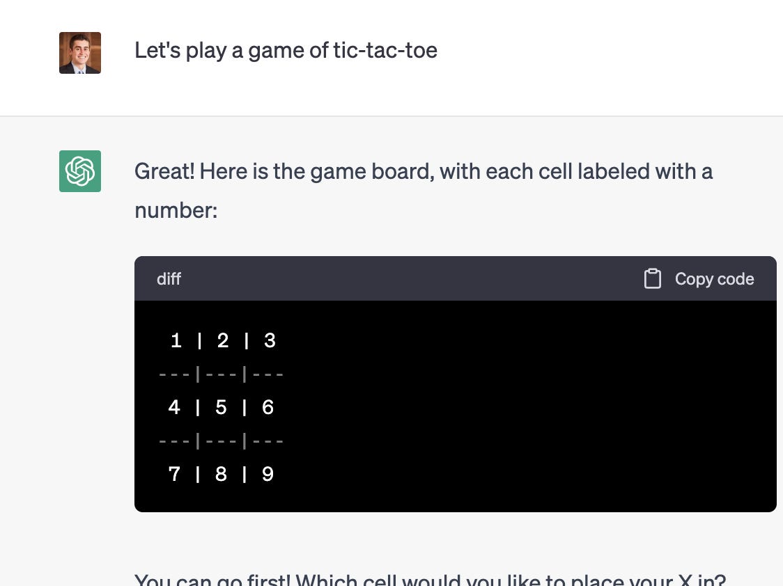 <p>Next time you're bored, open up ChatGPT. The chatbot is capable of <a href="https://techwiser.com/games-you-can-play-with-chatgpt/" rel="noopener">producing games</a> like <a href="https://games4esl.com/the-20-questions-game/#:~:text=What%20Am%20I%3F-,What%20Is%20The%2020%20Questions%20Game%3F,other%20person%20is%20thinking%20of." rel="noopener">20 questions</a>, hangman, and tic-tac-toe — all you have to do is ask. It's also capable of producing more complex <a href="https://gentlebullco.medium.com/turn-chatgpt-into-an-open-ended-choose-your-own-adventure-game-and-role-play-any-story-you-want-ad4572cb9077" rel="noopener">choose-your-own-adventure games</a> if prompted correctly.</p><p>It can even create entirely new games. In March, Daniel Tait, a 28-year-old software developer from Scotland, asked ChatGPT to generate a game <a href="https://www.businessinsider.com/sudoku-like-puzzle-game-online-chatgpt-sumplete-2023-3">tailored to Sudoku fans</a>.</p><p>After the chatbot produced a list of five games he was already familiar with, Tait prompted it to create a puzzle game from scratch. ChatGPT then created a game it called "Sumplete," which Tait described as a "reverse Sudoku."</p><p>"I was surprised every step of the way when I asked if it could make a puzzle," Tait previously told Insider. "It instantly came up with an idea."</p><p><strong>Example prompt:</strong> Let's play a game of tic-tac-toe.</p><p><strong>Example follow-up prompt: </strong>Let's play a game that's more challenging.</p>