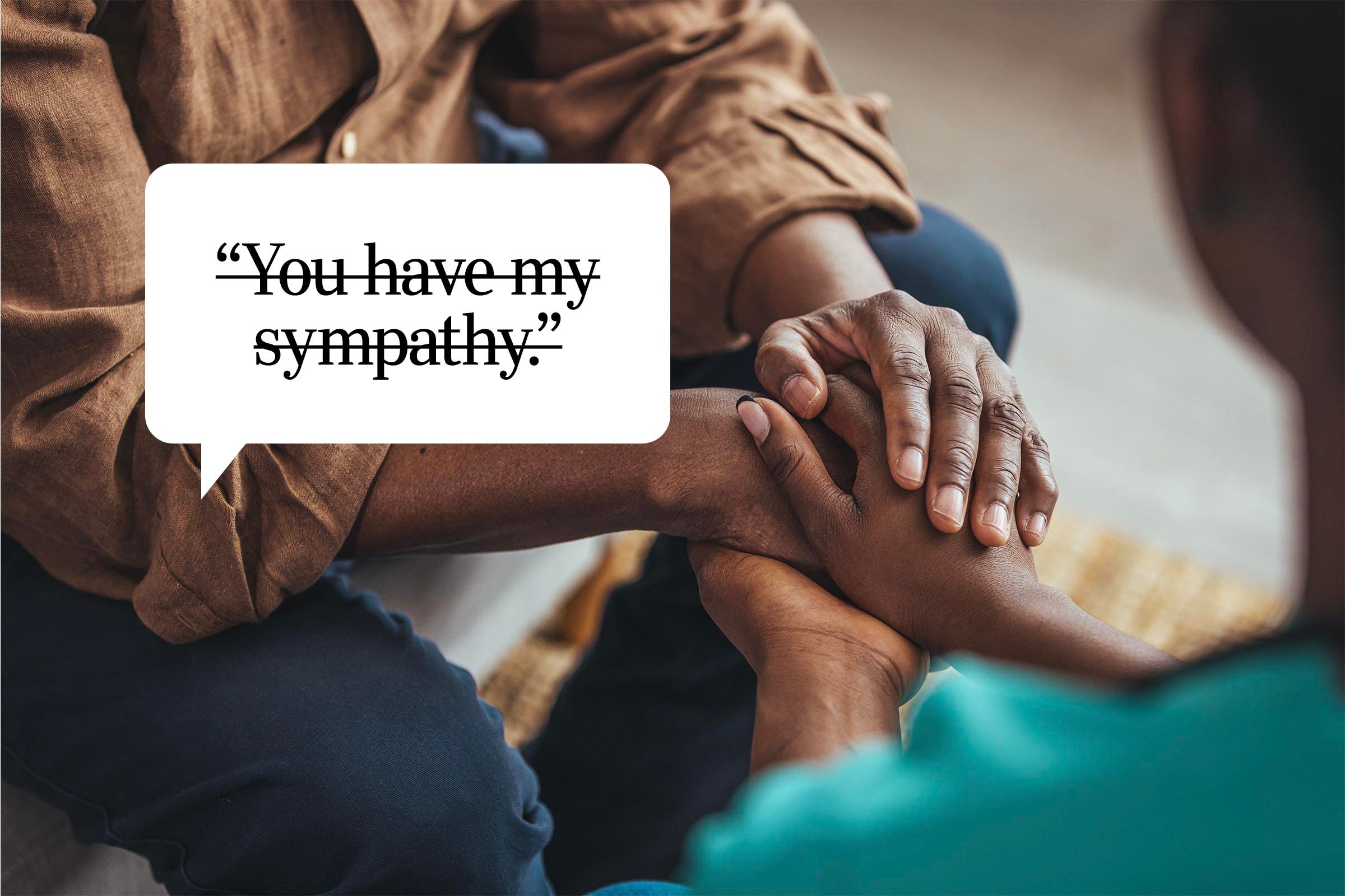 <p>"You have my sympathy" has been a go-to for people wanting to convey caring and love in a respectful, noninvasive way. And while it's not the worst phrase on this list, it's simple to learn a different way of expressing that same sentiment. "You want to show you are sympathetic to their mental-health challenges, but these days, <em>sympathy</em> can come across as minimizing or patronizing," says Bhasin.</p> <p>"It feels a little bit like the '<a href="https://www.rd.com/article/opinion-shooting-survivor-thoughts-and-prayers/">thoughts and prayers</a>' trope," says Jenkins. "Kinda meaningless and, depending on the person, inauthentic."</p> <p><em>Empathy</em> is still a great word to use, but remember that it is reserved for experiences you share, so unless you also share similar mental-health challenges, don't use this one either.</p> <p><strong>Say this instead:</strong> "Thank you for sharing that with me" or "My heart goes out to you" are both better alternatives, says Dr. Rabin. Another option: "I see you hurting. How can I help?"</p>