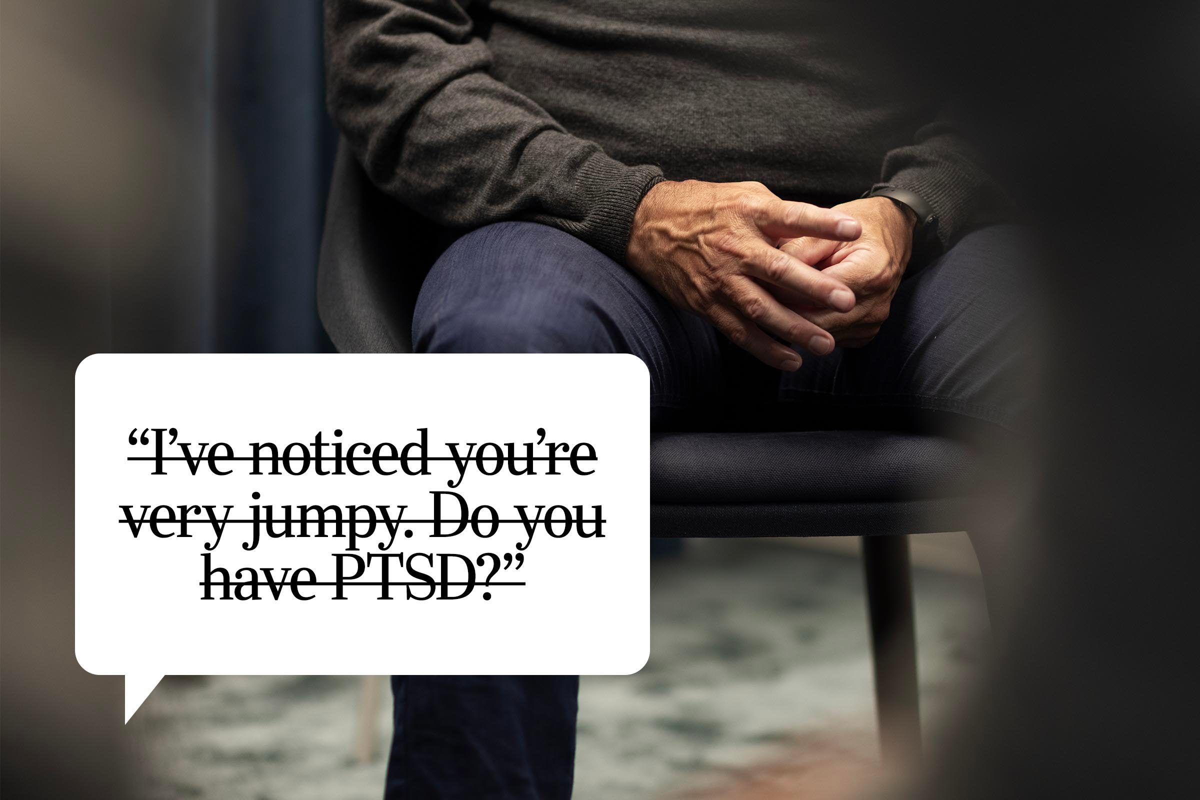 <p>Even if you suspect a loved one or acquaintance has an issue, you shouldn't call it out or play Dr. Phil. Questions like this can feel intrusive, especially if someone isn't ready to share. "I have PTSD from finding a loved one after they ended their life, and unfortunately sometimes the PTSD does get triggered in my daily life," says Almeria Anderson. "But it never helps to have someone point it out or try to diagnose me, like why I'm crying in certain situations. I have a great trauma therapist—that's his job."</p> <p><strong>Say this instead:</strong> "I can see you're upset. Do you want to talk about it, or should I change the subject?" Anderson says that a good friend said this to her after she randomly burst into tears at the gym, and then jokingly offered to moon the group to create a distraction so the attention wouldn't be on her. "It was honestly the nicest thing," she says.</p>