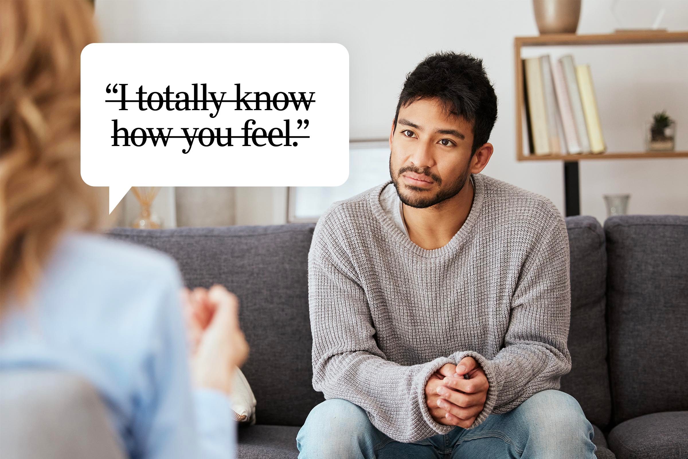 <p>There's a fine line between empathy and hijacking someone else's experience. "Even if you have been diagnosed with the same thing as someone else, your experience of it will still be different," explains Bhasin. "Assuming it's the same for them can be hurtful."</p> <p>If you share a similar mental-health challenge, there can be a special camaraderie, humor and bonding in talking about it, but even then, steer clear of saying, "I know how you feel." You can share your own experiences; just be careful to avoid one-upmanship, says Jenkins.</p> <p><strong>Say this instead: </strong>Focus on validating their experience, says Dr. Rabin. Let them tell you how they feel, and then mirror their language back to them. Try something like: "I hear you saying that you're having a lot of dark days—what does that feel like for you?" If you do relate to them, simply say that: "That's so relatable" or "Wow, do I feel that!" Whether you've had a serious conversation or not, it can be a nice gesture to follow up the next day with a "<a href="https://www.rd.com/list/thinking-of-you-messages/" rel="noopener noreferrer">thinking of you" message</a>.</p>