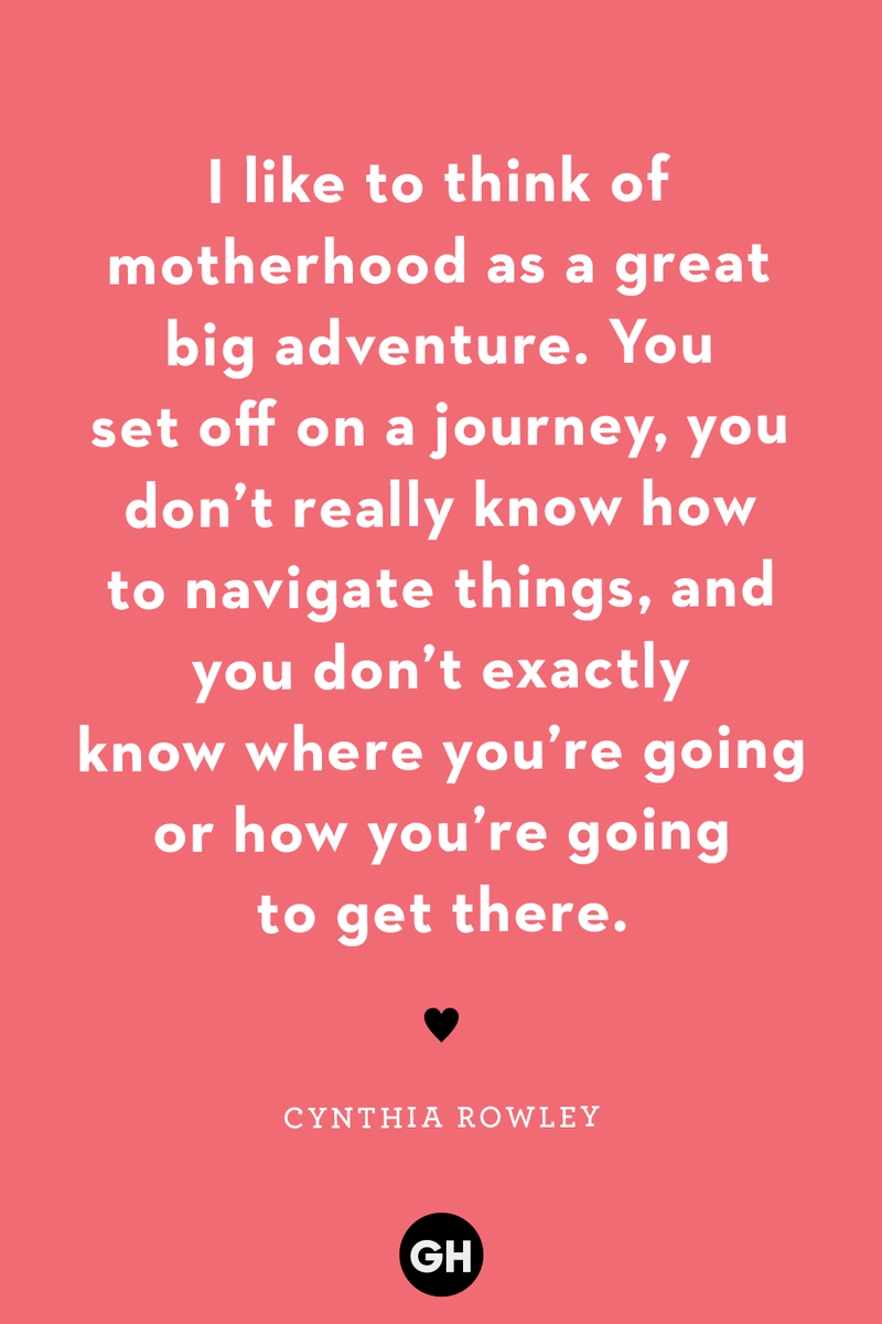 <p>I like to think of motherhood as a great big adventure. You set off on a journey, you don’t really know how to navigate things, and you don’t exactly know where you’re going or how you’re going to get there.</p><p><strong>RELATED:</strong> <a href="https://www.goodhousekeeping.com/holidays/mothers-day/g4244/mothers-day-quotes/">30 Mother's Day Quotes That Help Express Just How Much You Love Mom</a></p>