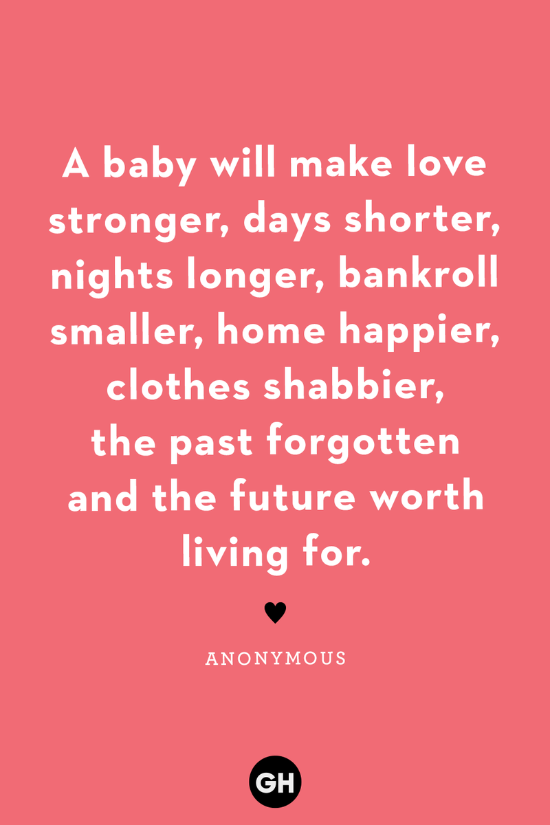 <p>A baby will make love stronger, days shorter, nights longer, bankroll smaller, home happier, clothes shabbier, the past forgotten and the future worth living for. </p>