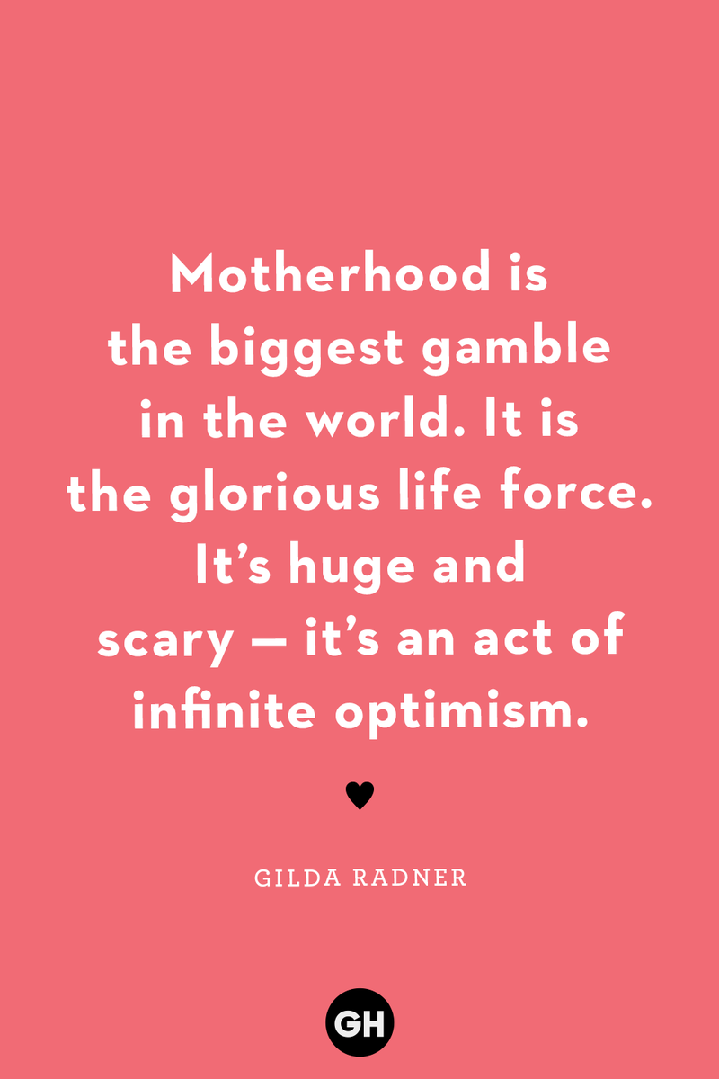 <p>Motherhood is the biggest gamble in the world. It is the glorious life force. It’s huge and scary — it’s an act of infinite optimism.</p><p><strong>RELATED: </strong><a href="https://www.goodhousekeeping.com/life/parenting/g25412857/family-quotes/">40+ Family Quotes to Remind You How Blessed You Are</a></p>