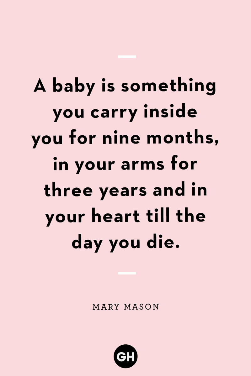 <p>A baby is something you carry inside you for nine months, in your arms for three years and in your heart till the day you die.</p>