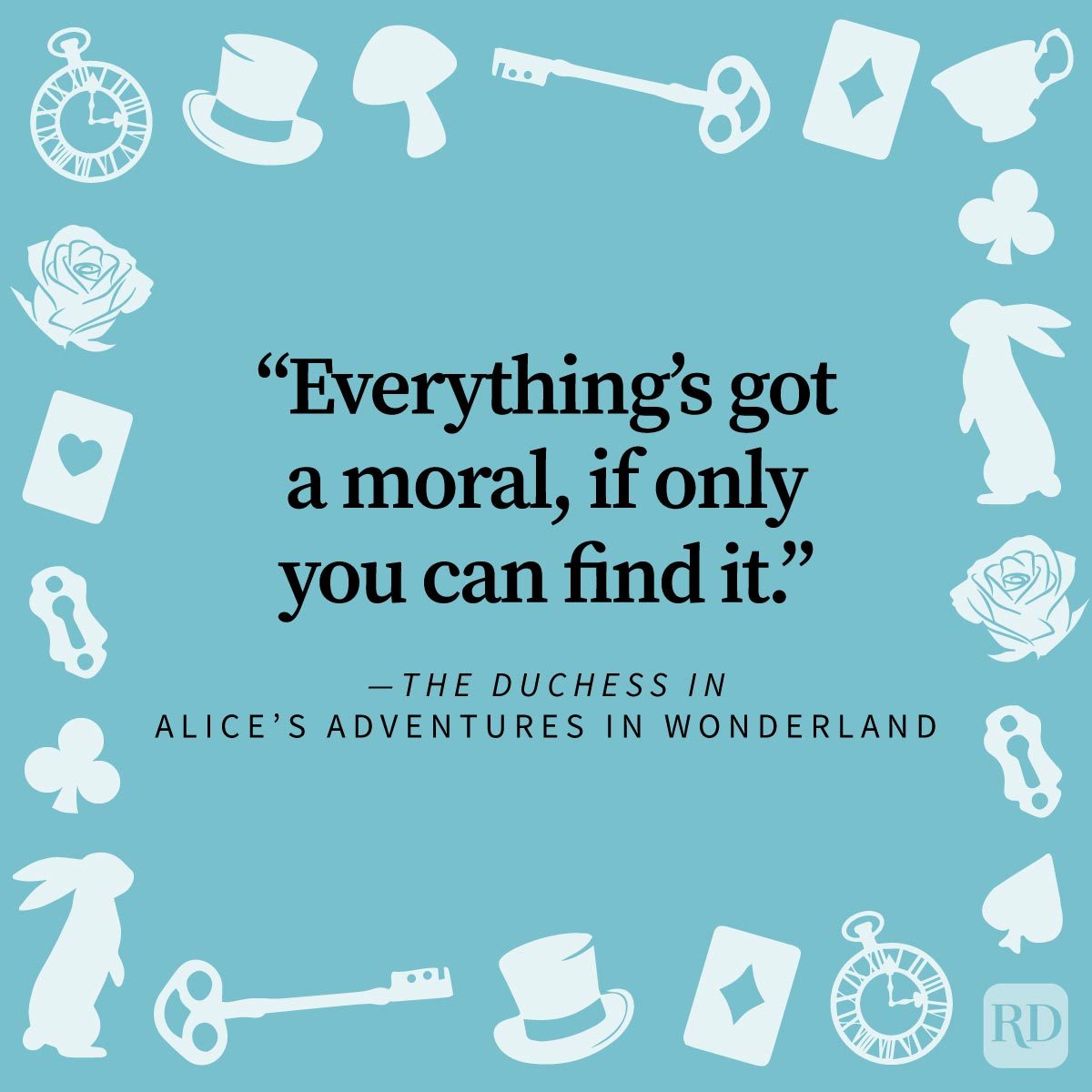 <p>31. "Everything's got a moral, if only you can find it." —<em>The Duchess in </em>Alice’s Adventures in Wonderland</p> <p>32. "But that's just the trouble with me. I give myself very good advice, but I very seldom follow it." —<em>Alice in Disney's</em> Alice’s in Wonderland</p> <p>33. "'I can't explain <em>myself</em>, I'm afraid, sir,' said Alice, 'because I'm not myself, you see.'" —<em>Alice in</em> Alice’s Adventures in Wonderland</p> <p>34. "How puzzling all these changes are! I'm never sure what I'm going to be, from one minute to another." —<em>Alice in</em> Alice’s Adventures in Wonderland</p> <p>35. "Oh, 'tis love, 'tis love, that makes the world go round!" —<em>The Duchess in</em> Alice’s Adventures in Wonderland</p> <p>While there are many trippy <em>Alice and Wonderland</em> quotes, there are also plenty of <a href="https://www.rd.com/article/funny-inspirational-quotes/" rel="noreferrer noopener noreferrer">inspirational quotes</a> that feel warm-hearted and tender. Carroll's world-building was certainly out of <em>this</em> world—he had a way of taking quirky characters and an outlandish plot, and making it deeply relatable to the human experience.</p>
