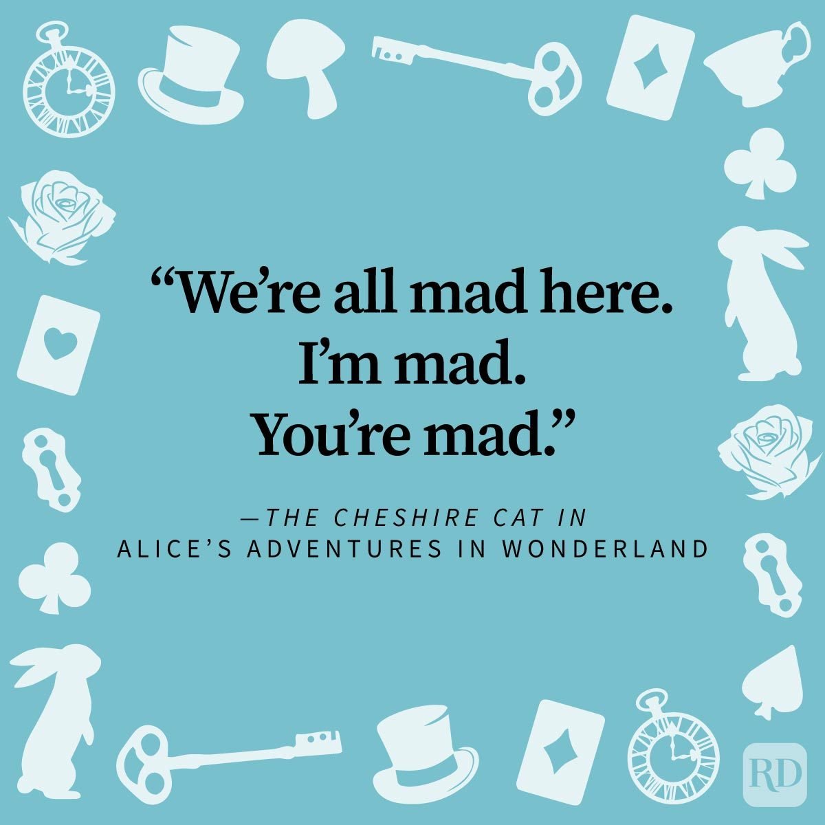 <p>The <a href="https://www.rd.com/list/classic-books/" rel="noopener noreferrer">timeless classic</a> <em>Alice's Adventures in Wonderland</em> offers bookworms of every age a whimsical escape from the ordinary. Lewis Carroll led readers headfirst into the topsy-turvy world of Wonderland, a place where logic takes a backseat and the laws of reality are merely suggestions. Whether you're a seasoned wanderer of Wonderland or a curious newcomer, you'll find something undeniably magical within the pages of this story. It's why <em>Alice in Wonderland</em> quotes are so enduring.</p> <p><a href="https://www.rd.com/list/quotes-from-books/" rel="noopener noreferrer">Book quotes</a> are one of the ways I love to quickly re-immerse myself in the whimsy of my <a href="https://www.rd.com/list/books-read-before-die/" rel="noopener noreferrer">favorite books</a>. To give you a quick <em>Alice</em> fix, I've collected dozens of <em>Alice in Wonderland</em> quotes from the original book and its sequel, <em>Through the Looking-Glass</em>. I've also thrown in some quotes from the film adaptations, which are as wonderfully weird as their source material. Grab your teacup, put on your most eccentric hat and prepare for a journey as we explore the profound and peculiar words of Carroll's masterpiece.</p> <p class="p1"><b>Get <i>Reader’s Digest</i>’s </b><a href="https://www.rd.com/newsletter/?int_source=direct&int_medium=rd.com&int_campaign=nlrda_20221001_topperformingcontentnlsignup&int_placement=incontent"><span><b>Read Up newsletter</b></span></a><b> for more quotes, books, humor, cleaning, travel, tech and fun facts all week long.<br> </b></p>