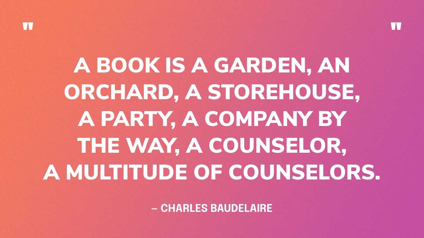 <strong>"A book is a garden, an orchard, a storehouse, a party, a company by the way, a counselor, a multitude of counselors." </strong><br>- Charles Baudelaire