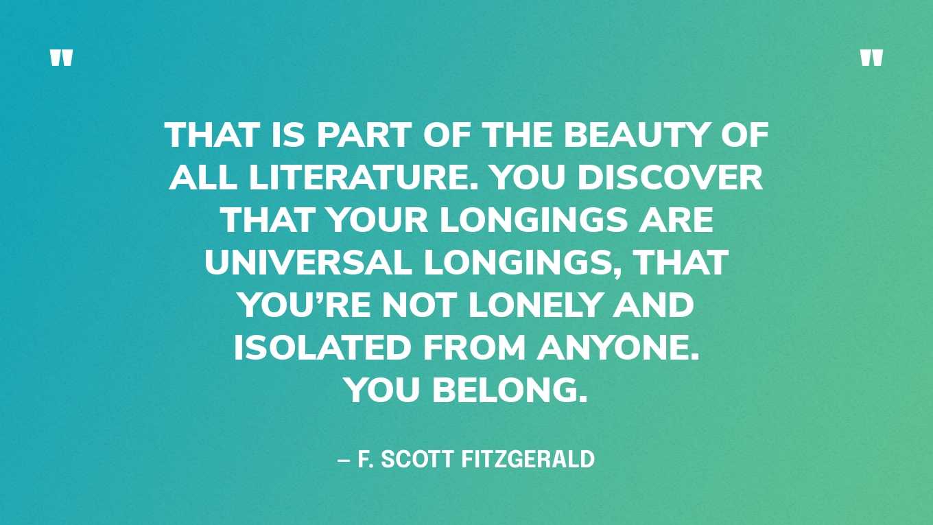 <strong>"That is part of the beauty of all literature. You discover that your longings are universal longings, that you're not lonely and isolated from anyone. You belong." </strong><br>- F. Scott Fitzgerald