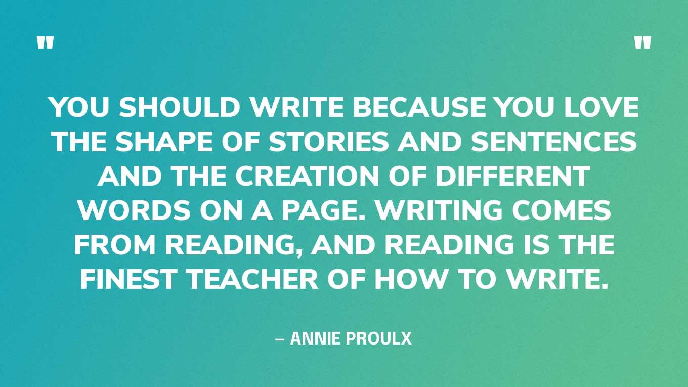 <strong>"You should write because you love the shape of stories and sentences and the creation of different words on a page. Writing comes from reading, and reading is the finest teacher of how to write." </strong><br>- Annie Proulx