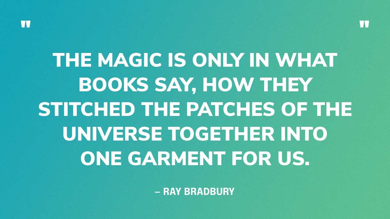 <strong>"The magic is only in what books say, how they stitched the patches of the universe together into one garment for us." </strong><br>- Ray Bradbury, <a href="https://bookshop.org/p/books/fahrenheit-451-ray-bradbury/6766196?ean=9781451673265">Fahrenheit 451</a>