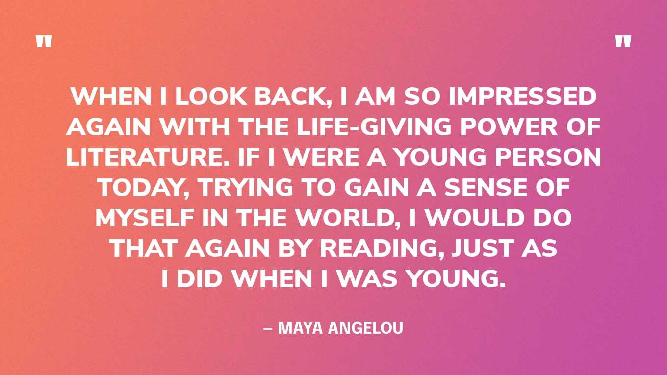 <strong>"When I look back, I am so impressed again with the life-giving power of literature. If I were a young person today, trying to gain a sense of myself in the world, I would do that again by reading, just as I did when I was young." </strong><br>- <a href="https://www.goodgoodgood.co/articles/maya-angelou-quotes">Maya Angelou</a>