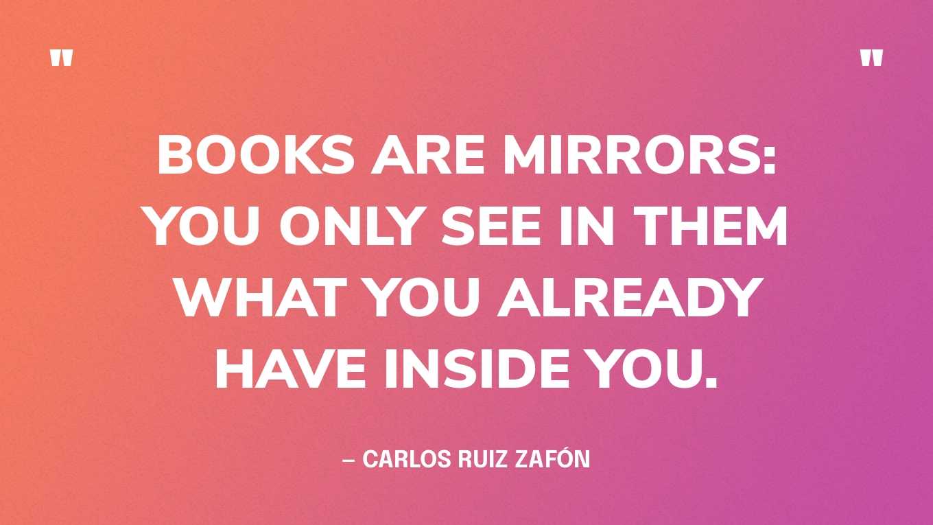 <strong>"Books are mirrors: you only see in them what you already have inside you." </strong><br>- Carlos Ruiz Zafón, <a href="https://bookshop.org/p/books/the-shadow-of-the-wind-carlos-ruiz-zafon/586715?ean=9780143034902">The Shadow of the Wind</a>
