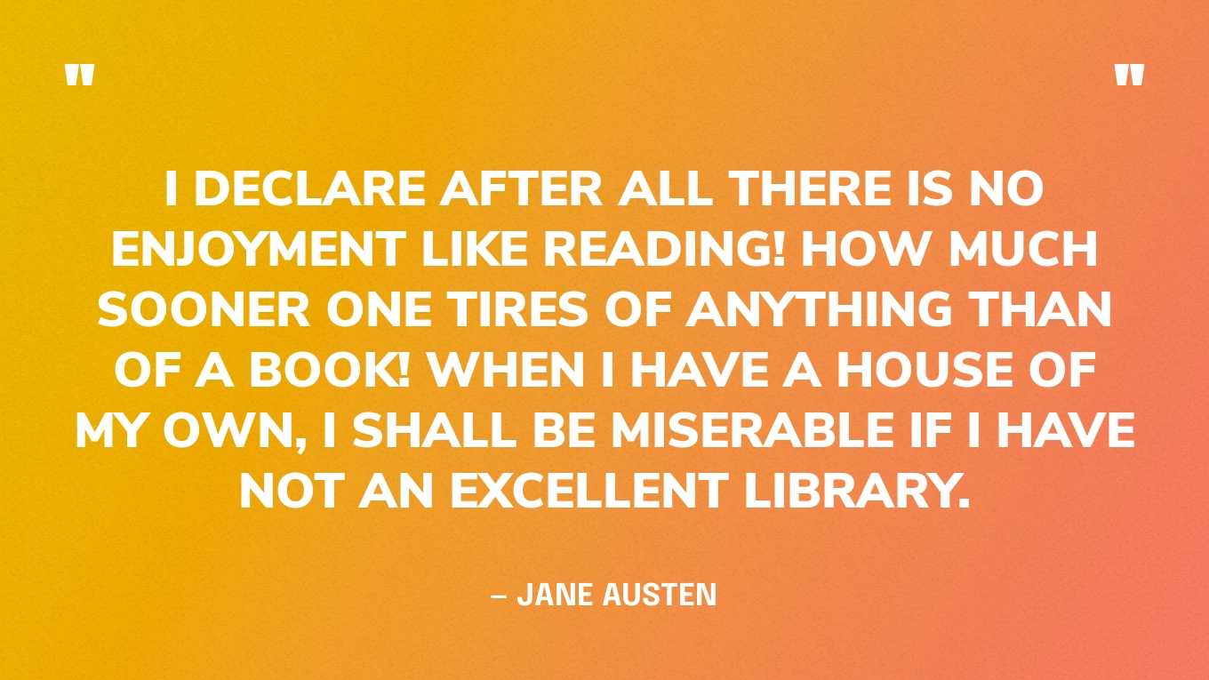 <strong>"I declare after all there is no enjoyment like reading! How much sooner one tires of anything than of a book! When I have a house of my own, I shall be miserable if I have not an excellent library." </strong><br>- Jane Austen, <a href="https://bookshop.org/p/books/pride-and-prejudice-jane-austen/15657135?ean=9780141439518">Pride and Prejudice</a>
