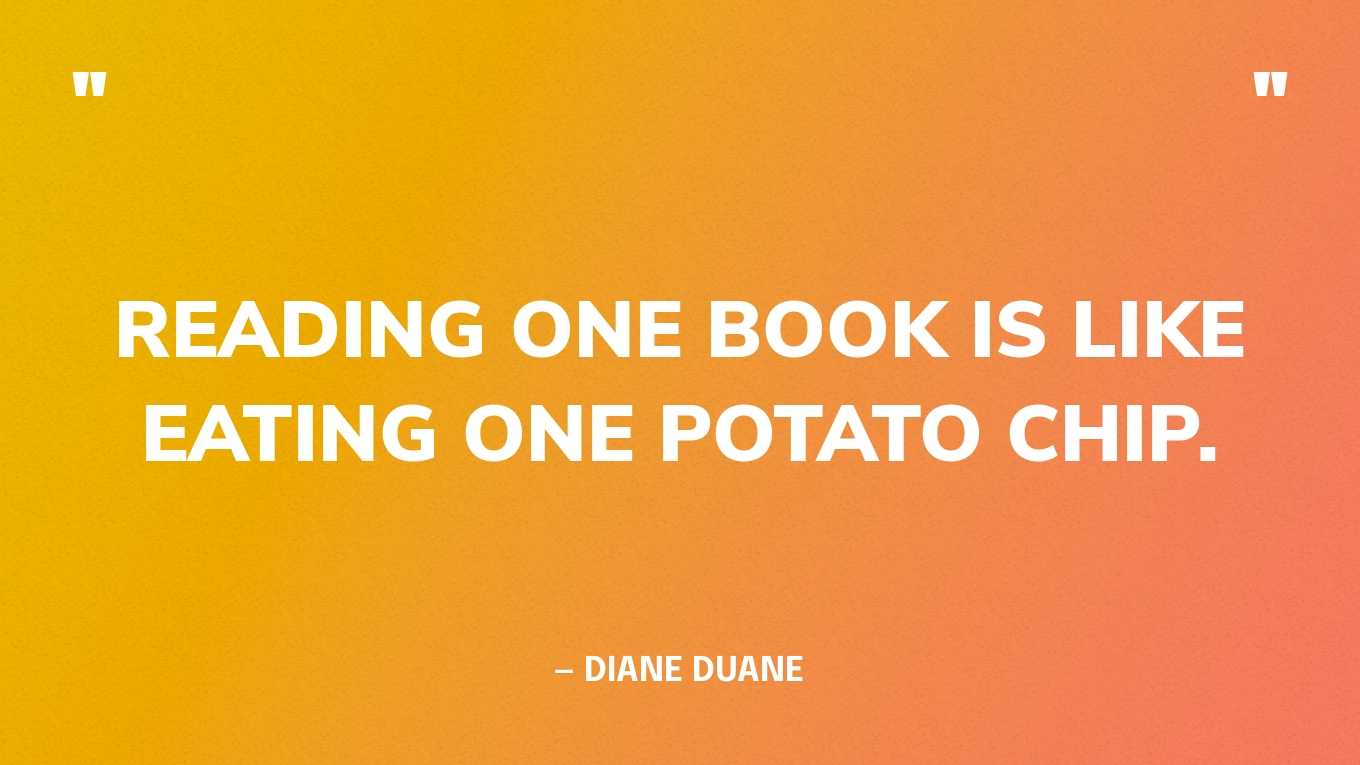 <strong>"Reading one book is like eating one potato chip." </strong><br>- Diane Duane, <a href="https://bookshop.org/p/books/so-you-want-to-be-a-wizard-the-first-book-in-the-young-wizards-series-diane-duane/6682730?ean=9780152162504">So You Want to Be a Wizard</a>