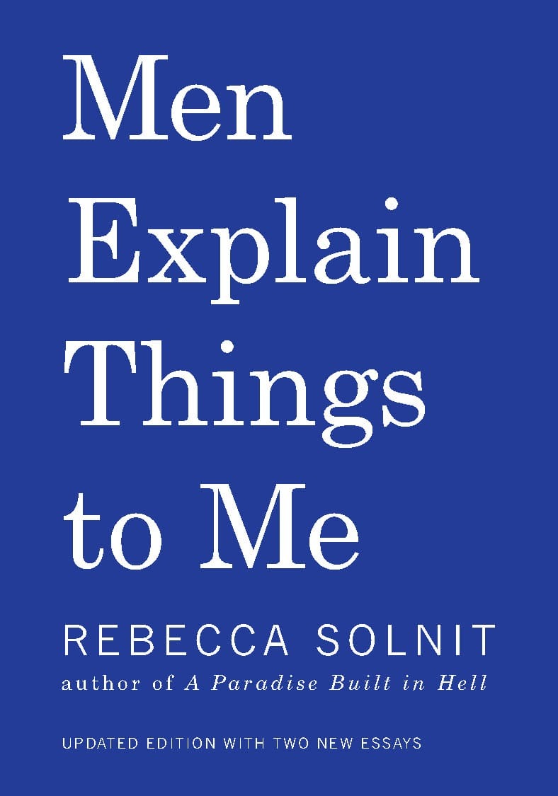 Inspiring the term “<a href="https://www.theguardian.com/commentisfree/2014/jun/06/mansplaining-explained-expert-women" rel="noreferrer noopener">mansplaining</a>,” Rebecca Solnit’s <a href="https://www.goodreads.com/book/show/18528190-men-explain-things-to-me" rel="noreferrer noopener">Men Explain Things to Me</a> dissects the conversations that go wrong between genders and how this ignites misunderstandings and misogyny, further fuelling inequality. This collection of essays from author, historian, and contributing editor Solnit starts with hilarious accounts of exchanges between men and women and concludes with a serious statement about the devastating implications of silencing women, especially in cases of the fatal <a href="https://people.com/crime/5-years-later-remembering-the-6-student-victims-of-the-isla-vista-killings/" rel="noreferrer noopener">2014 Isla Vista killings</a>.