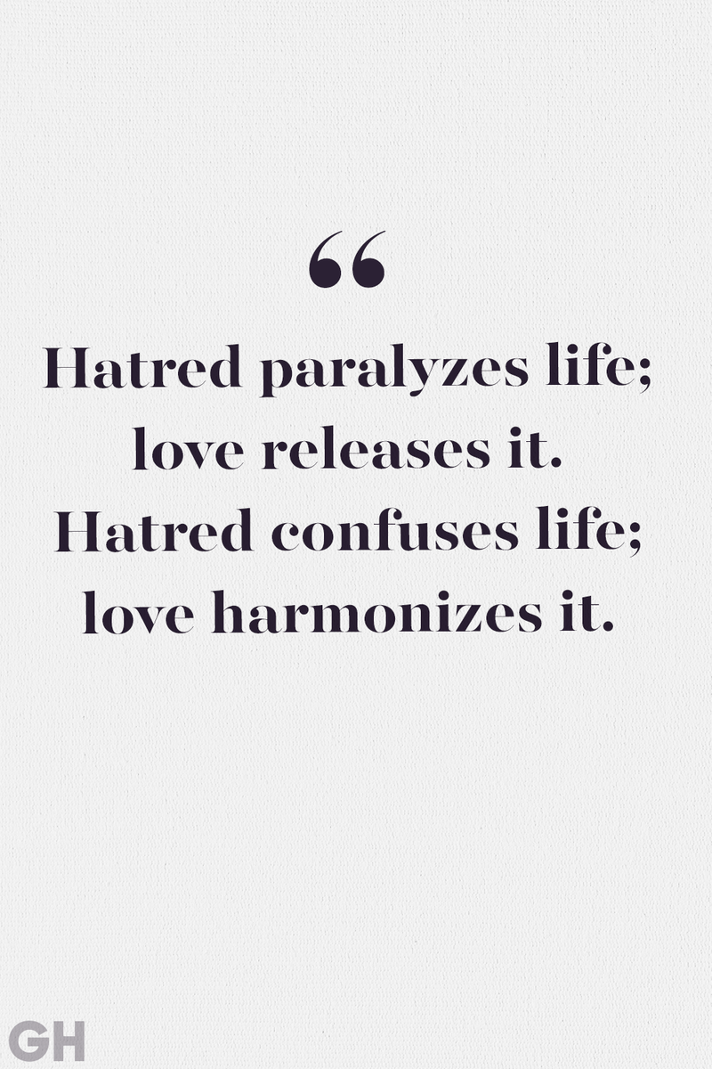 <p>Hatred paralyzes life; love releases it. Hatred confuses life; love harmonizes it. Hatred darkens life; love illuminates it.</p><p><strong>RELATED:</strong> <a href="https://www.goodhousekeeping.com/life/relationships/g3721/quotes-about-love/">75 Best Love Quotes That Will Make Anyone Believe in True Love</a></p>