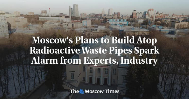 Moscow's Plans to Build Atop Radioactive Waste Pipes Spark Alarm from Experts, Industry