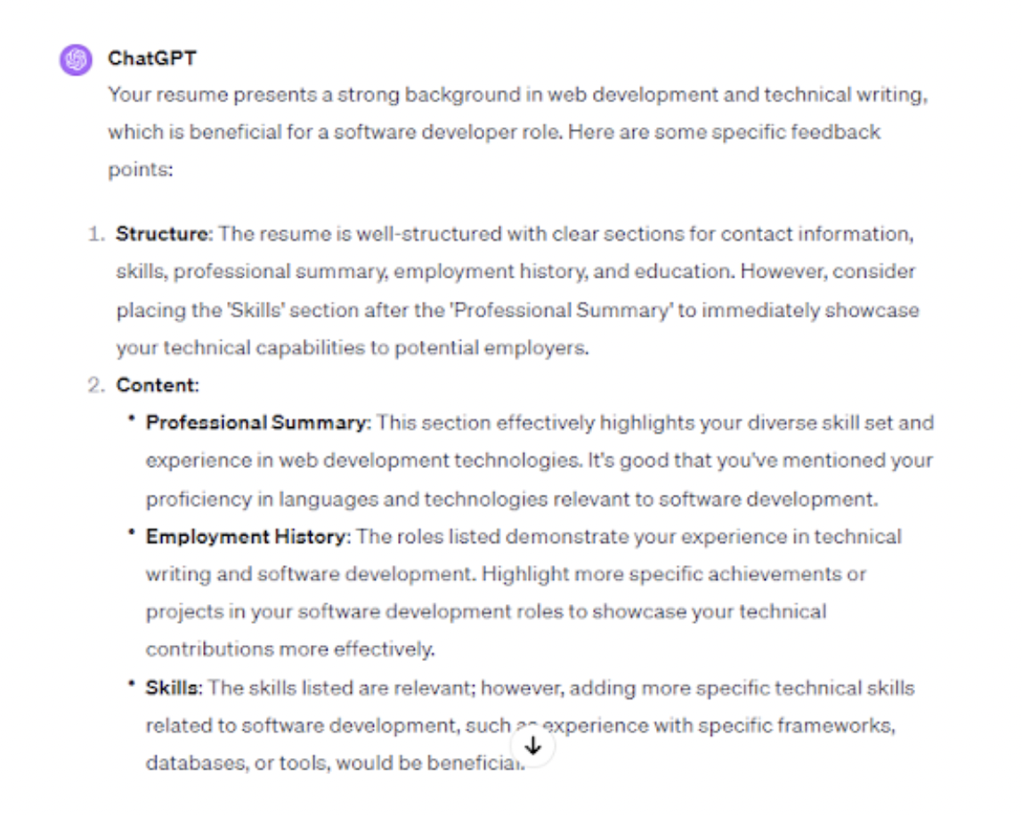 <p>Upload your current resume to ChatGPT and use it for a comprehensive critique. ChatGPT can focus on your strengths and identify areas needing improvement. It can also further assess your work history, skills, and overall resume format and compare it with the job description of your desired position.</p><p>To illustrate, we uploaded a resume onto ChatGPT and asked, “Can you analyze my resume and provide feedback on its structure, content, and relevance for a software development role?”</p><p>ChatGPT found that the resume had a clear structure, relevant skills, and experiences for a technical writer role.</p><p>However, please note that ChatGPT could collect your personal details and use them for training purposes. It’s a good idea to leave out identifying information like contact details while uploading your resume to ChatGPT.</p>
