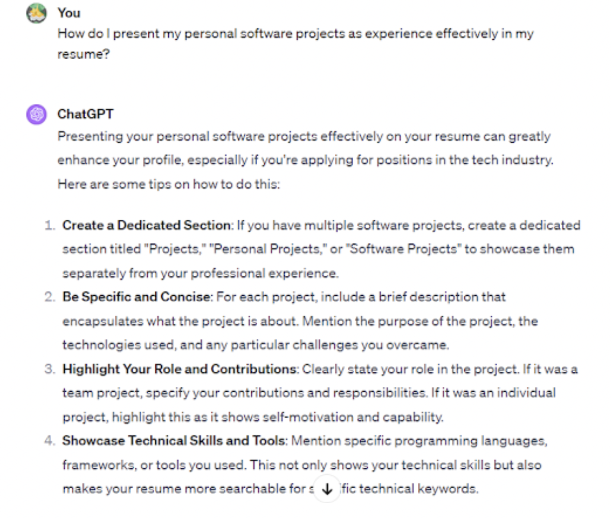 <p>A detailed work experience section highlights your achievements and practical skills. Employers use this section to assess your past experiences when determining if you’d fit the role. Always include a work experience section on your resume, even if you’re just starting.</p><p>If you’re a recent graduate, ChatGPT can act as a career coach and help you frame internships, volunteer and <a href="https://bit.ly/44mJtfs-upwork">freelance work</a>, or personal projects as valuable experiences.</p><p>To illustrate, you can submit a prompt like “How do I present my personal software projects as experience effectively in my resume?” In our case, ChatGPT recommended creating a dedicated section titled “Personal Projects.” You can then highlight the different projects you’ve worked on and provide links for confirmation.</p><p>Other ChatGPT tips included:</p>