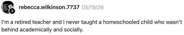 Comment by rebecca.wilkinson.7737 from 05/19/26: A retired teacher states never having taught a homeschooled child who wasn't behind academically and socially