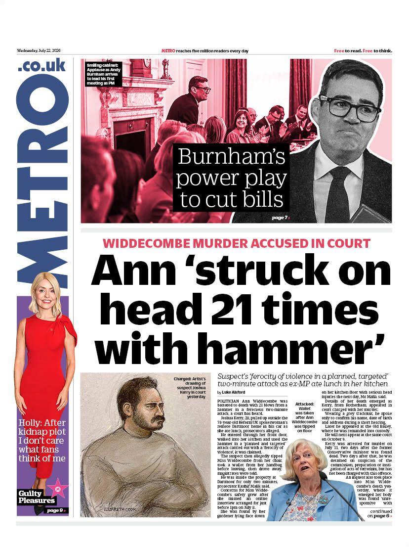 Andy Burnham's first full day as prime minister and fresh details about Ann Widdecombe's death dominate Wednesday's front pages. The Metro leads with reports that Widdecombe was hit on the head with a hammer 21 times on the day she was killed. Prosecutors told Westminster Magistrates' Court it was a "planned and targeted" attack carried out with a "ferocity of violence". Meanwhile, the paper also reports on Burnham's bid to cut bills as he holds his first cabinet meeting.