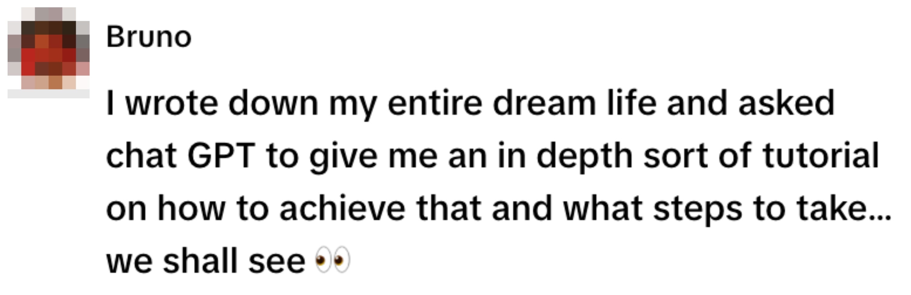 Bruno wrote down a dream life and asked chat GPT for an in-depth tutorial on achieving it, pondering the next steps. Eyes emoji at the end