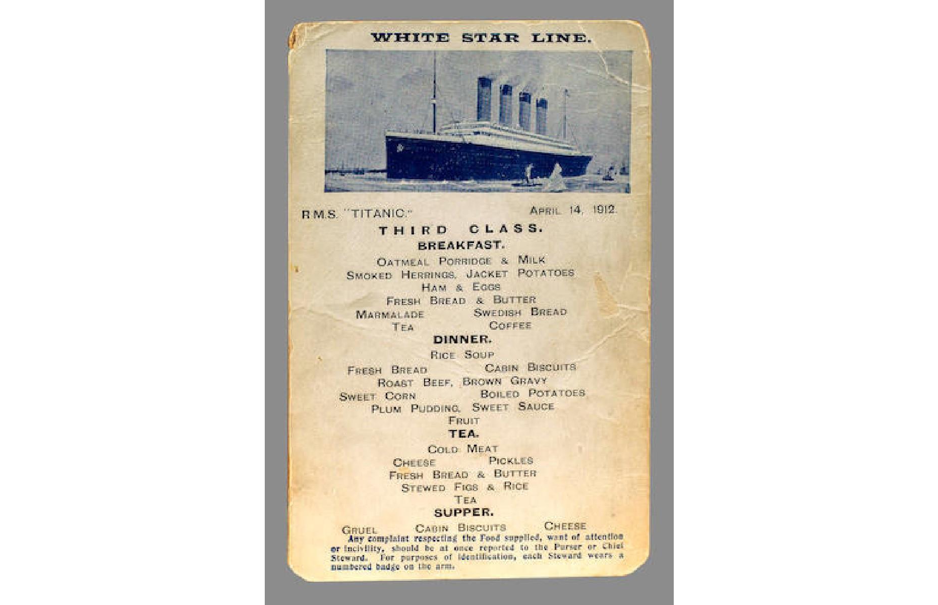 <p>Each day menu postcards were made available to those on board, and this menu depicts what passengers in third class would have eaten the day before the Titanic sank. Tragically this is likely the last meal that many of these people would have eaten, as around 75% of those living in the lowest quarters of the ship, mostly men, lost their lives on 15 April. This postcard is the only one of its kind known to have survived, as it was stashed in the handbag of Sarah Roth, a third-class passenger who was able to leave the sinking ship in lifeboat C. It sold at a Bonhams auction for $44,650 in 2005.</p>