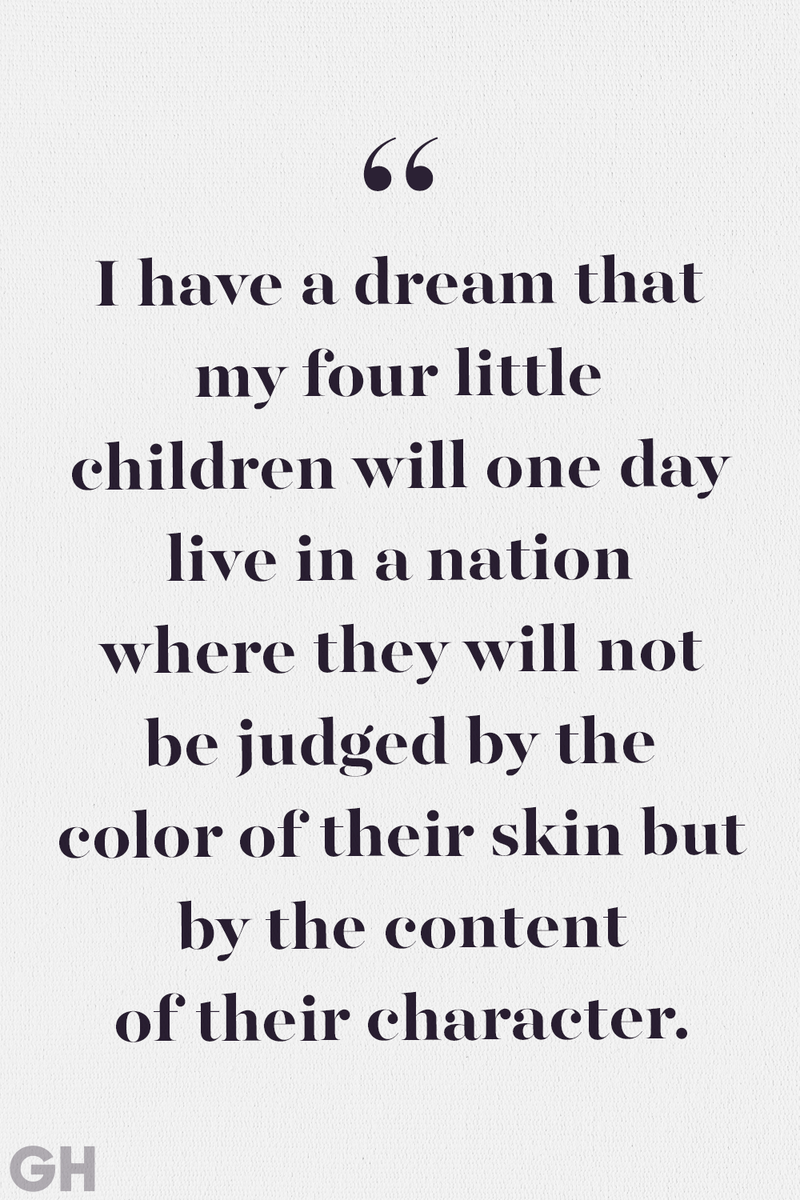<p>I have a dream that my four little children will one day live in a nation where they will not be judged by the color of their skin but by the content of their character.</p><p><strong>RELATED: </strong><a href="https://www.goodhousekeeping.com/life/a32760299/white-fragility-author-robin-diangelo-how-to-help-racial-injustice/">What Is the Answer to Overcoming Racism in America?</a></p>
