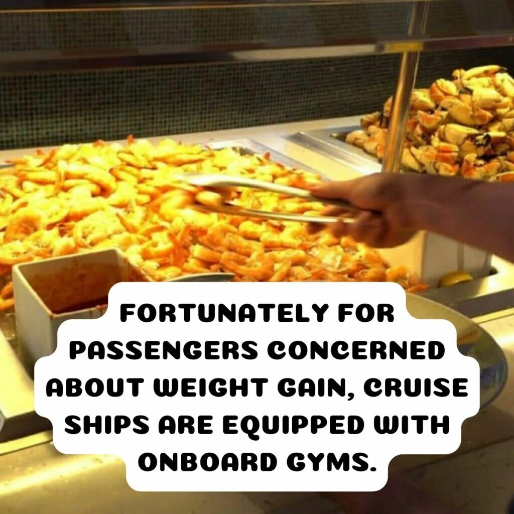 <p>While on a cruise ship, one tempting feature that’s hard to resist is the all-you-can-eat buffet. It’s not a secret, but it’s worth being mindful of how much you indulge while on vacation. As we revealed before, most passengers end up gaining around 5 to 10 pounds during their cruise. <br>Fortunately for passengers concerned about weight gain, cruise ships are equipped with onboard gyms, although exercising might be the last thing on your mind during a vacation. It’s a worthwhile endeavor to stick to your fitness routine or even start a new one while cruising to balance out the delectable temptations offered at the buffet.</p>