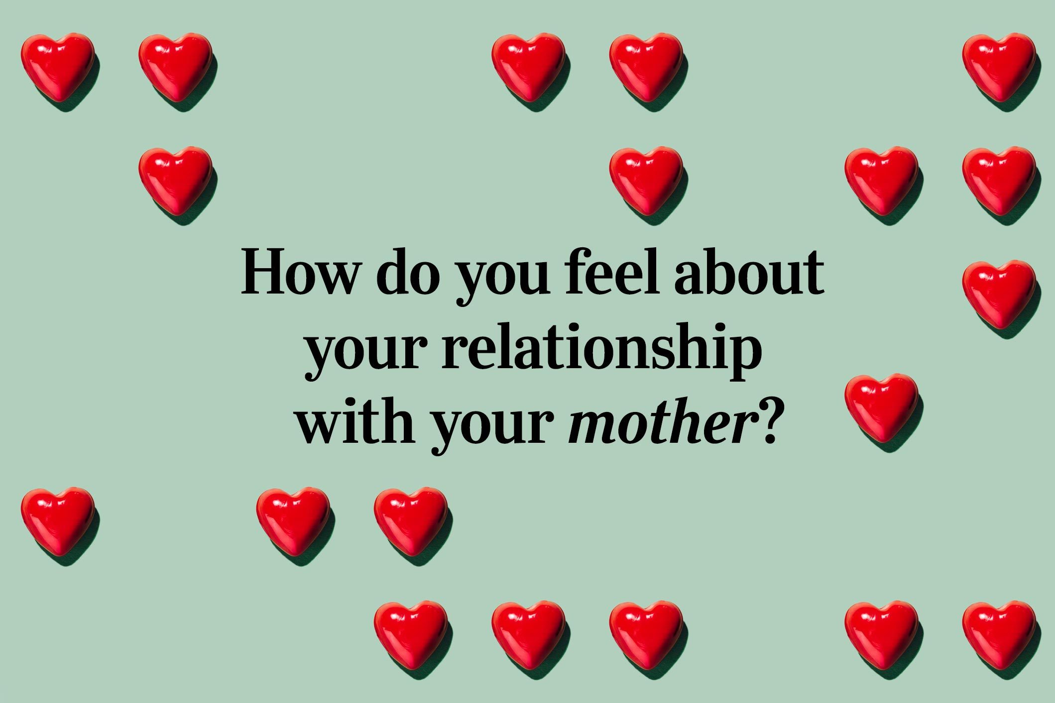 <p>We're deep into the more intimate questions that lead to love now! How do you feel about your relationship with your <a href="https://www.rd.com/list/quotes-about-mothers/">mother</a>?</p>