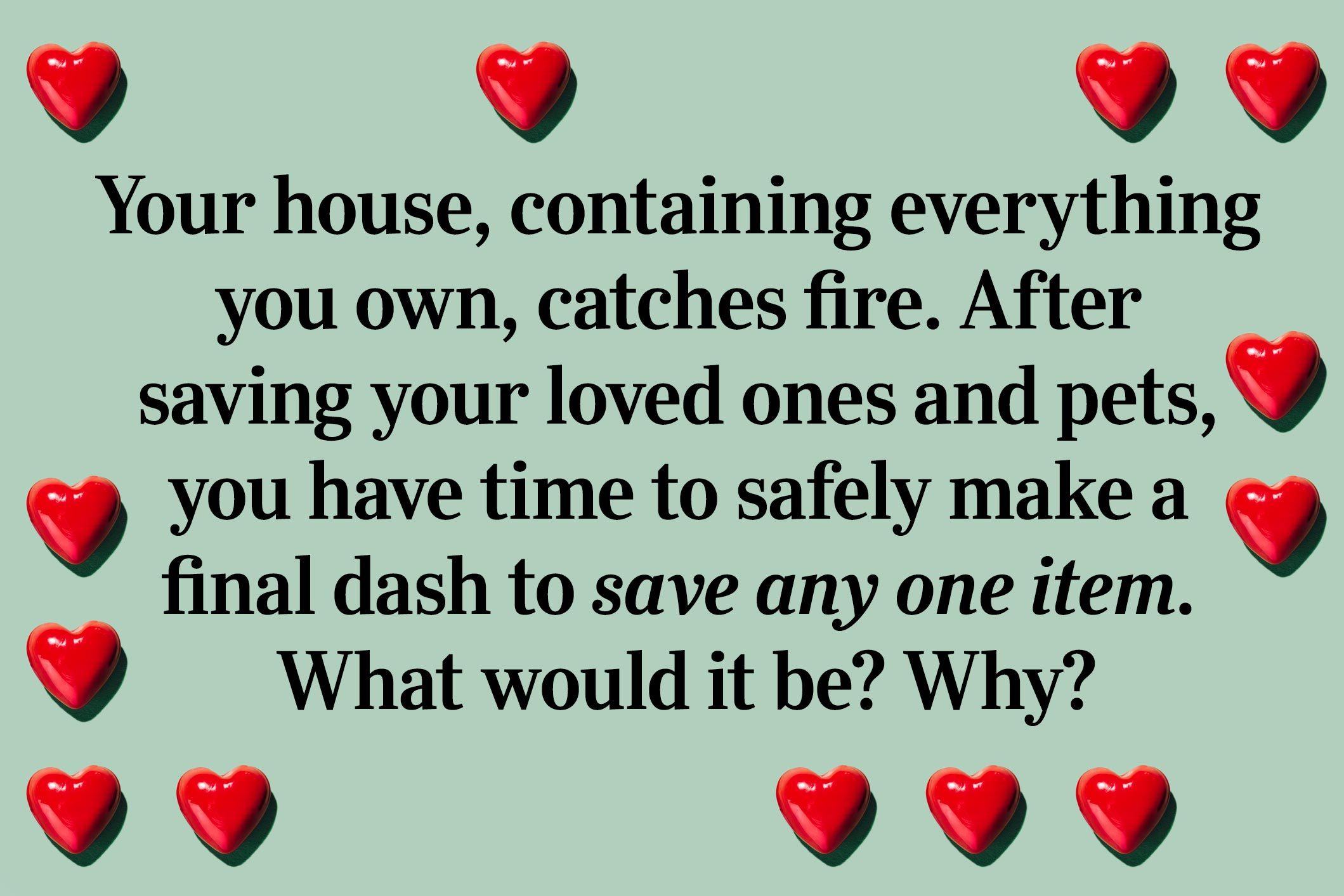 <p>Your house, containing everything you own, catches fire. After saving your loved ones and pets, you have time to safely make a final dash to save any one item. What would it be? Why?</p>
