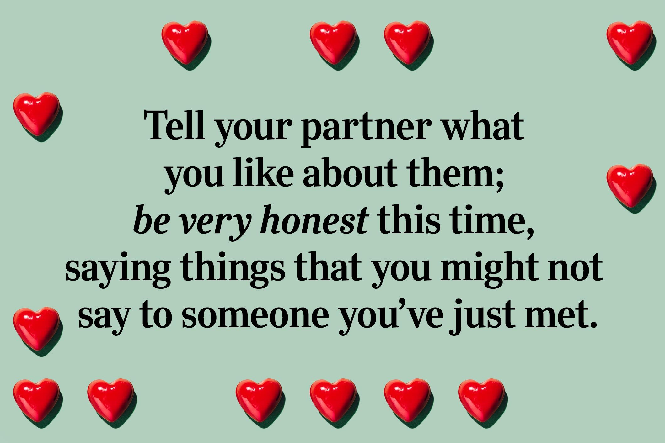 <p>Sincerity is attractive, so it's no wonder this question can lead to love. Tell your partner what you like about them; be very honest this time, saying things that you might not say to someone you’ve just met.</p>