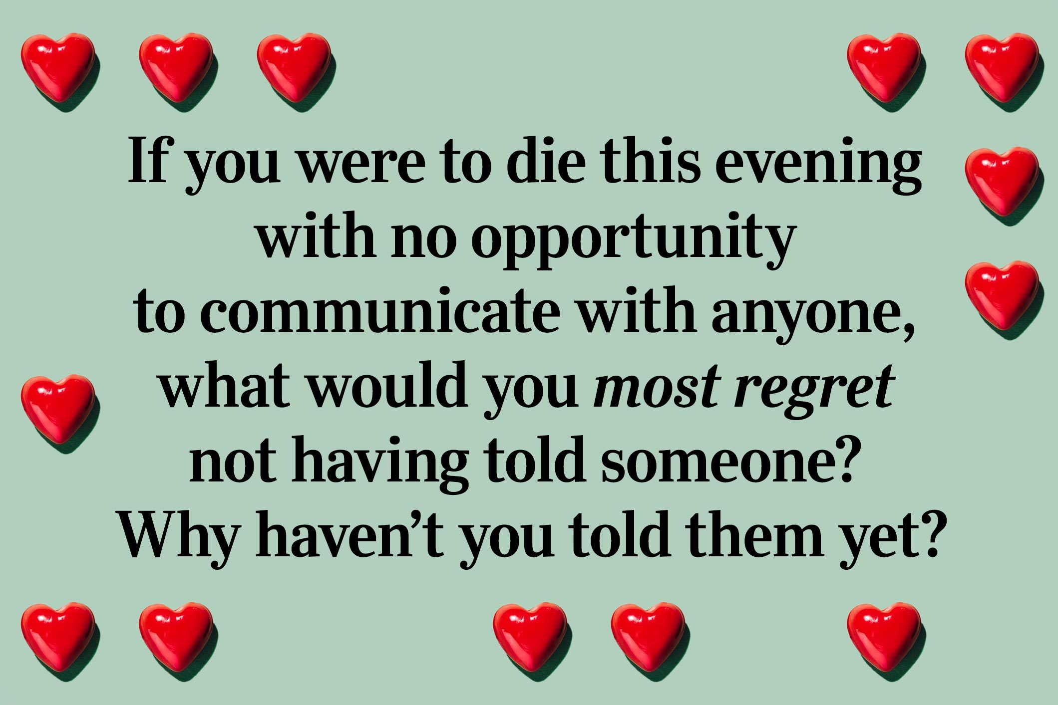 <p>If you were to die this evening with no opportunity to communicate with anyone, what would you most regret not having told someone? Why haven’t you told them yet?</p>