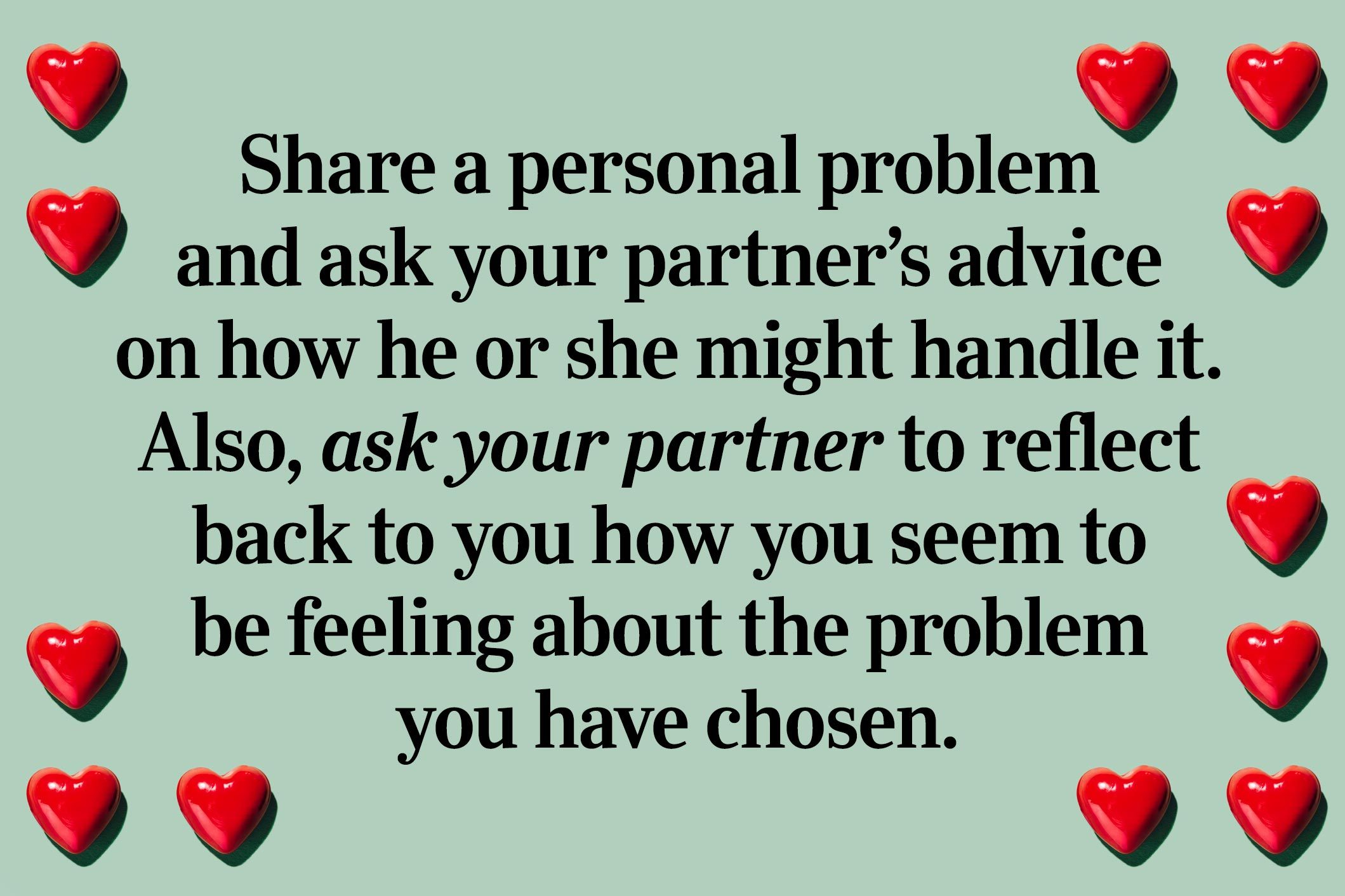 <p>Last one: Share a personal problem and ask your partner’s advice on how he or she might handle it. Also, ask your partner to reflect back to you how you seem to be feeling about the problem you have chosen.</p> <p>And, with that, you've completed the 36 questions that can lead to love!</p> <p><strong>Source:</strong></p> <ul> <li><a href="http://news.berkeley.edu/2015/02/12/love-in-the-lab/" rel="noopener">Berkeley News</a>: "Creating love in the lab: The 36 questions that spark intimacy"</li> </ul>