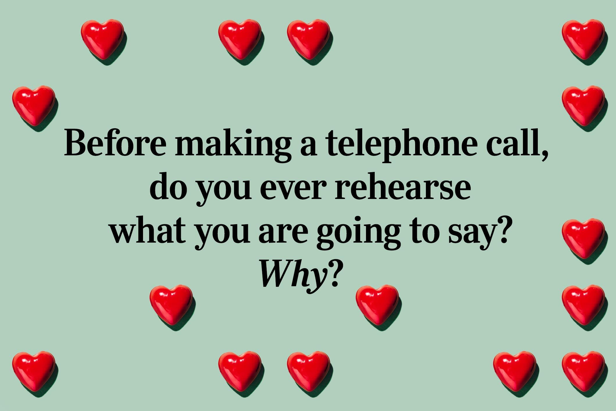 <p>Before making a telephone call, do you ever rehearse what you are going to say? Why?</p> <p>No judgment if you've done this while making a reservation at a <a href="https://www.rd.com/list/romantic-restaurant-valentines-day-every-state/">romantic Valentine's Day restaurant</a>.</p>
