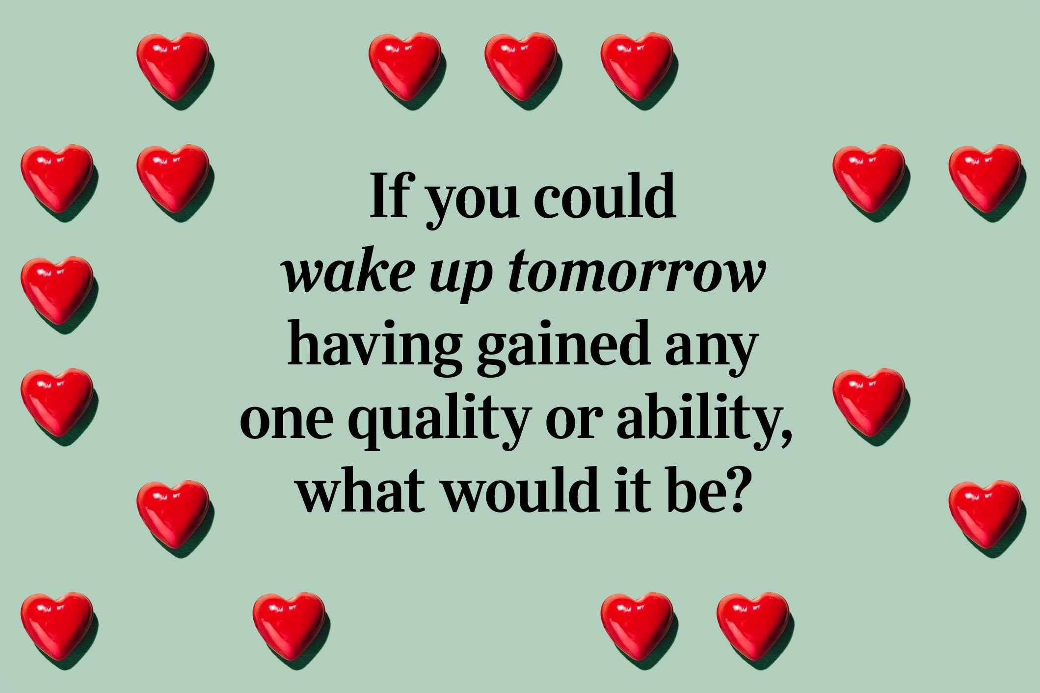 <p>If you could wake up tomorrow having gained any one quality or ability, what would it be?</p> <p>Of all these 36 questions that lead to love, this one is one of our favorites to think about! We also enjoy solving these fun <a href="https://www.rd.com/article/love-riddles/" rel="noopener">love riddles</a>.</p>
