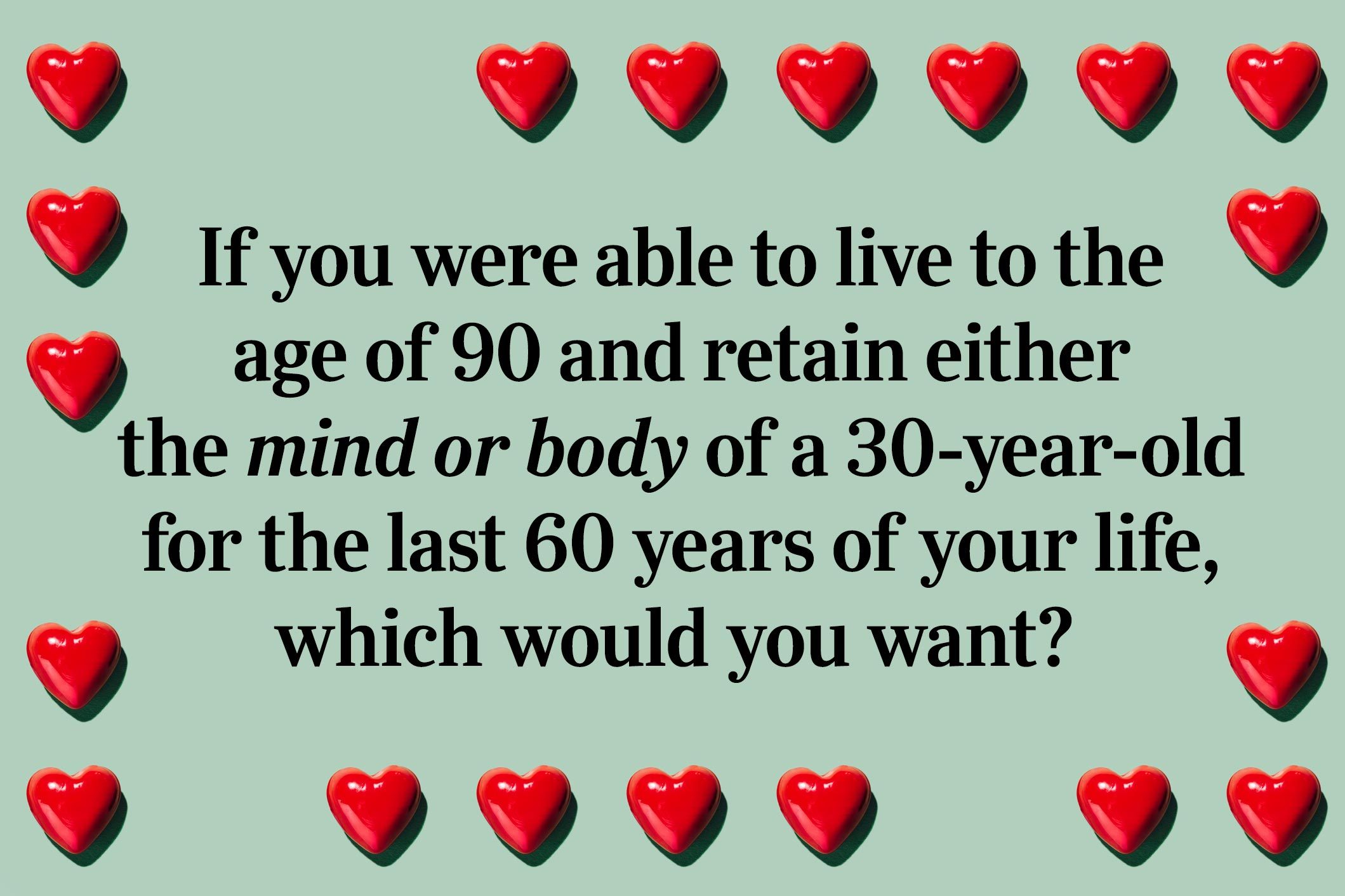 <p>If you were able to live to the age of 90 and retain either the mind or body of a 30-year-old for the last 60 years of your life, which would you want?</p> <p>Don't forget to play some <a href="https://www.rd.com/article/brain-games-quizzes-puzzles/">brain games</a> and give your mind a workout.</p>