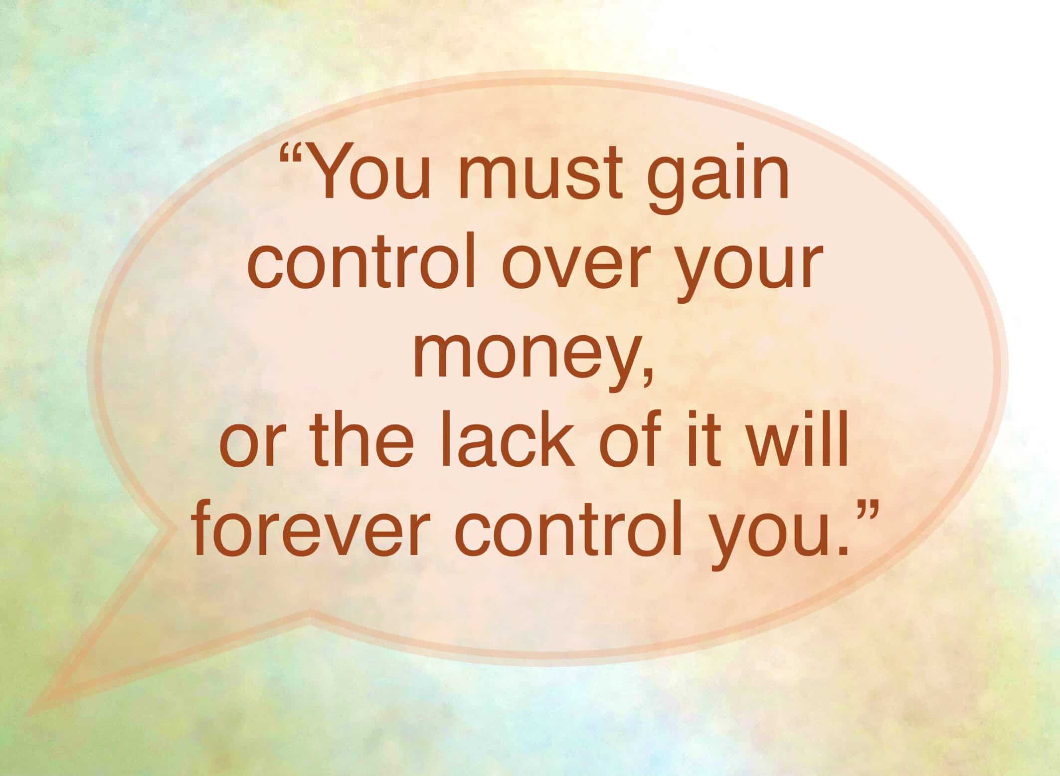 <ul> <li>You must gain control over your money or the lack of it will forever control you. -Dave Ramsey</li> </ul> <p>Agree with this? Hit the Thumbs Up button above. Disagree? Let us know in the comments with what you'd change.</p>