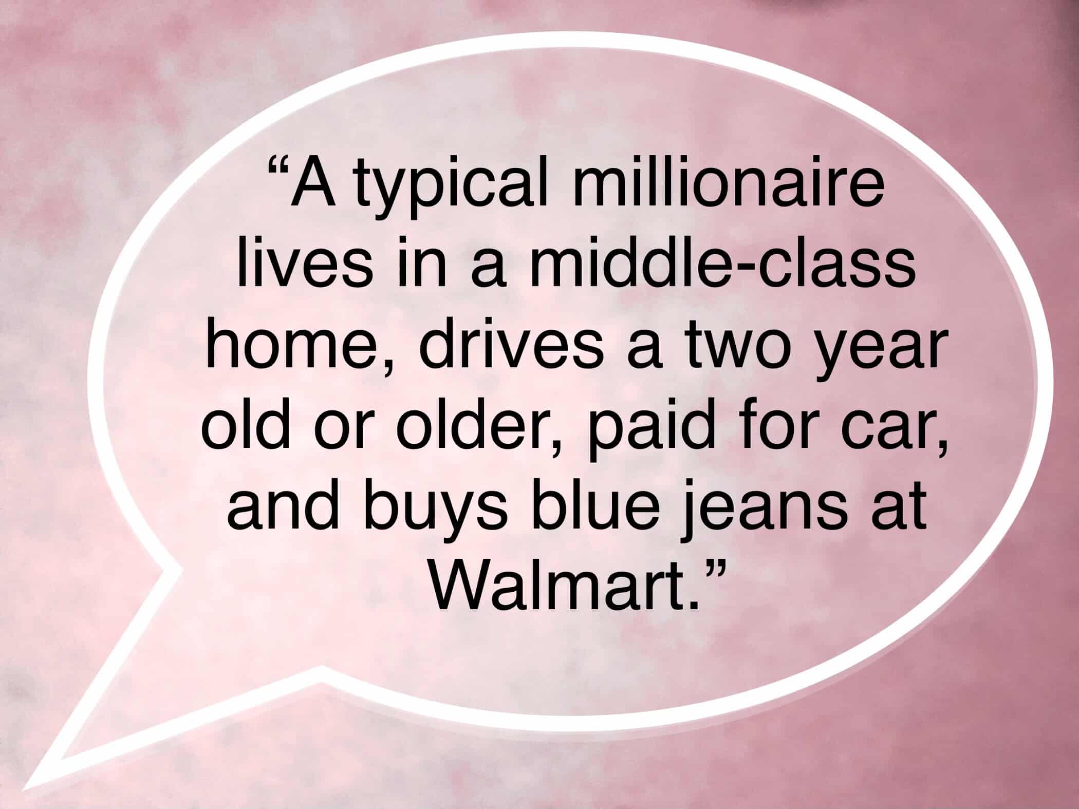 <ul> <li>A typical millionaire lives in a middle-class house, drives a two-year-old or older car, and buys blue jeans at Walmart. -Dave Ramsey</li> </ul> <p>Agree with this? Hit the Thumbs Up button above. Disagree? Let us know in the comments with what you'd change.</p>