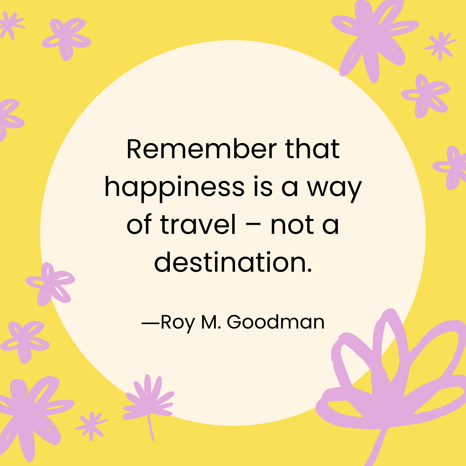<p>"Remember that happiness is a way of travel — not a destination." —Roy M. Goodman</p>