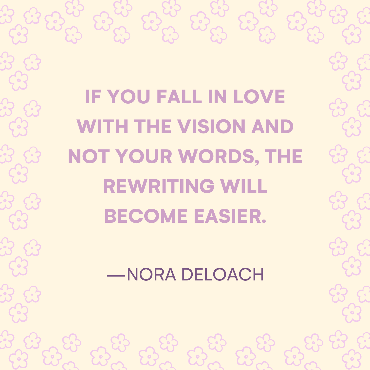 <p>"If you fall in love with the vision and not your words, the rewriting will become easier." —Nora DeLoach </p>