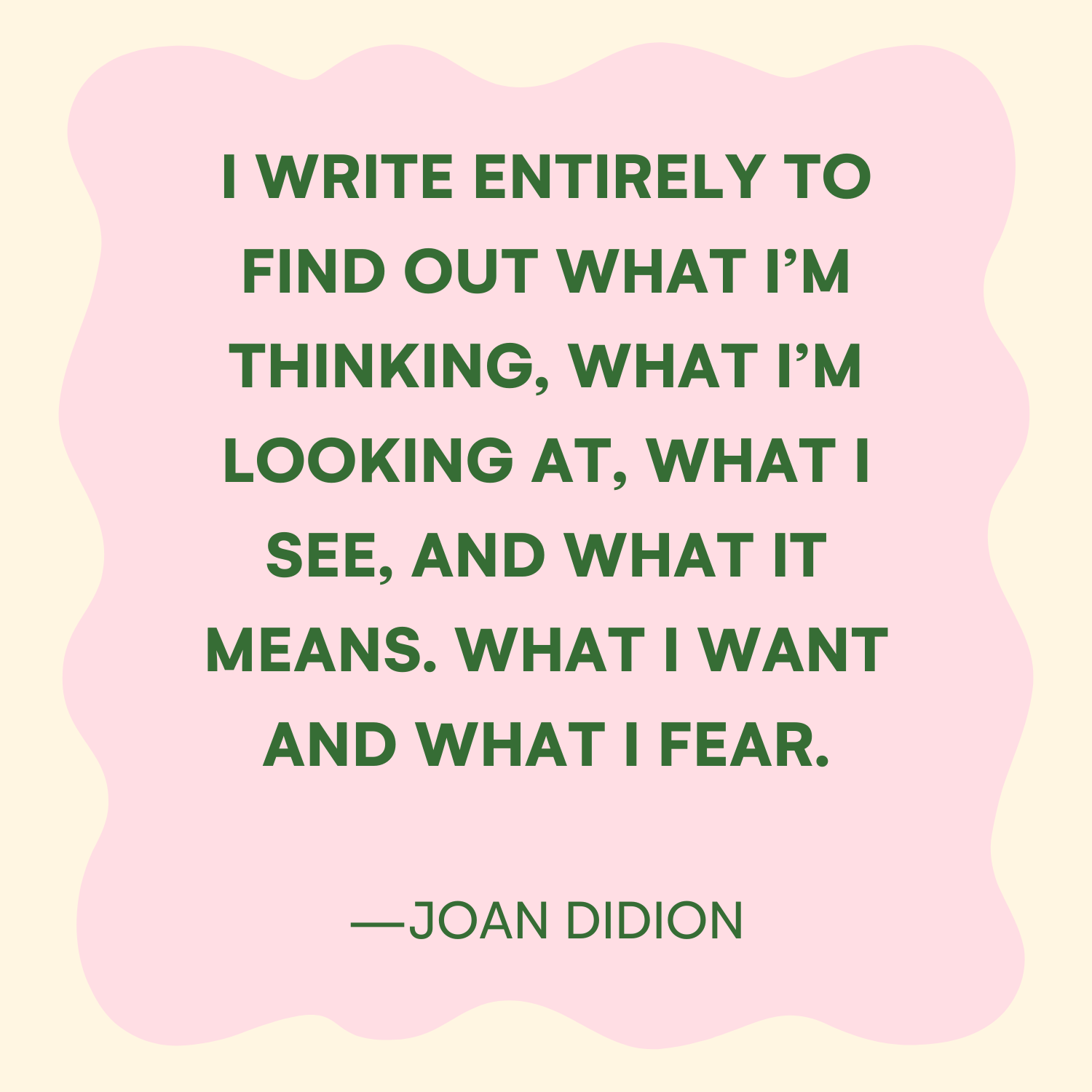 <p>"I write entirely to find out what I'm thinking, what I'm looking at, what I see, and what it means. What I want and what I fear." —Joan Didion </p>