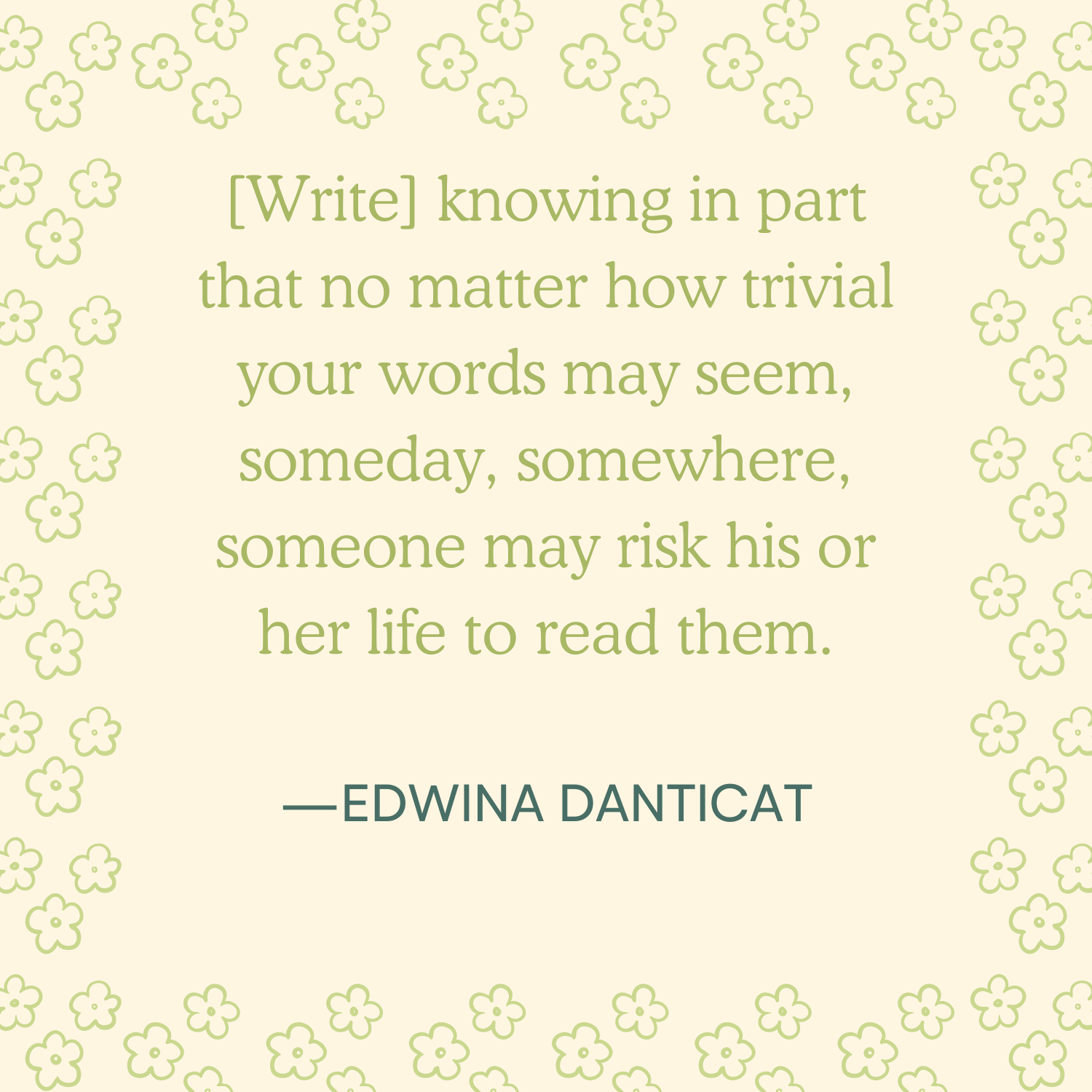 <p>"[Write] knowing in part that no matter how trivial your words may seem someday, somewhere, someone may risk his or her life to read them." —Edwina Danticat </p>