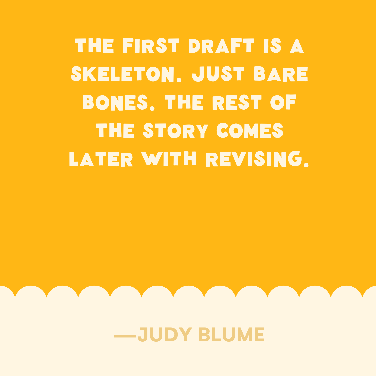 <p>"The first draft is a skeleton. Just bare bones. The rest of the story comes later with revising." —Judy Blume </p>