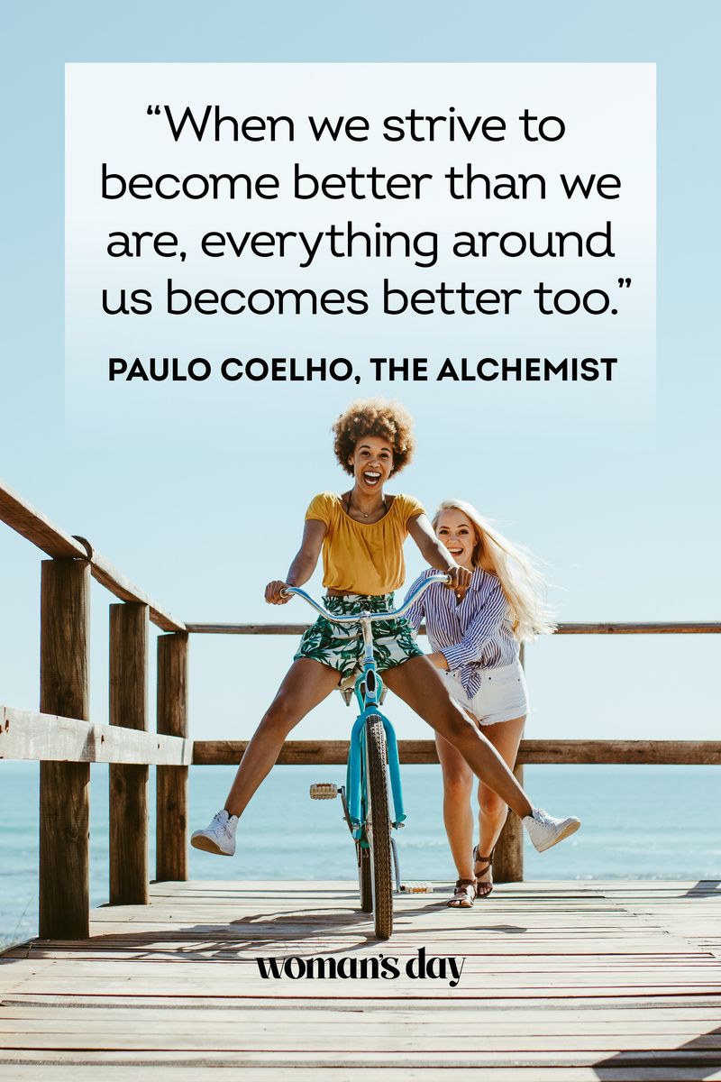 <ul><li>“When we strive to become better than we are, everything around us becomes better too.” — Paulo Coelho, <em>The Alchemist</em></li><li>"Your talent is God's gift to you. What you do with it is your gift back to God." — Leo Buscaglia, <em>Living, Loving, & Learning</em></li><li>“For every minute you are angry, you lose sixty seconds of happiness.” — Ralph Waldo Emerson </li><li>"Joy does not simply happen to us. We have to choose joy and keep choosing it every day." — Henri J.M. Nouwen</li><li>"To live is the rarest thing in the world. Most people just exist." — Oscar Wilde</li><li>"Never regret anything that made you smile." — Mark Twain </li><li>“Stay close to anything that makes you glad you are alive.” — Hafez</li><li>“Don’t count the days, make the days count.” — Muhammad Ali</li><li>"In three words, I can sum up everything I've learned about life: It goes on." — Robert Frost</li><li>“Don’t worry about the world coming to an end today. It is already tomorrow in Australia.” — Charles M. Schulz</li><li>"Yesterday's the past, tomorrow's the future, but today is a gift. That's why it's called the present." — Bil Keane</li><li>"It always seems impossible until it's done." — Nelson Mandela</li><li>“The best way out is always through.” — Robert Frost</li><li>"All our dreams can come true if we have the courage to pursue them.” — Walt Disney</li></ul>