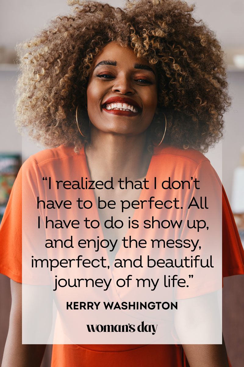 <ul><li>“I realized that I don’t have to be perfect. All I have to do is show up, and enjoy the messy, imperfect, and beautiful journey of my life.” — Kerry Washington</li><li>“Caring for myself is not self-indulgence, it is self-preservation, and that is an act of political warfare.” — Audre Lorde </li><li>“If we give our children sound self-love, they will be able to deal with whatever life puts before them.” — Bell Hooks,<em> Teaching to Transgress: Education as the Practice of Freedom</em></li><li>"Sometimes, your joy is the source of your smile, but sometimes, your smile can be the source of your joy." — Thich Nhat Hanh</li><li>“True friendship is like a rose. We don’t realize its beauty until it fades.” — Evelyn Loeb</li><li>"Things are never quite as scary when you've got a best friend." — Bill Watterson</li><li>"Wherever you go, go with all your heart." — Confucius</li><li>“You can’t turn back the clock. But you can wind it up again.” — Bonnie Prudden</li><li>"Rise above the storm, and you will find the sunshine." — Mario Fernández</li><li>"You don't always need a plan. Sometimes, you just need to breathe, trust, let go, and see what happens." — Mandy Hale</li><li>“Live as if you were to die tomorrow. Learn as if you were to live forever.” — Mahatma Gandhi</li></ul>