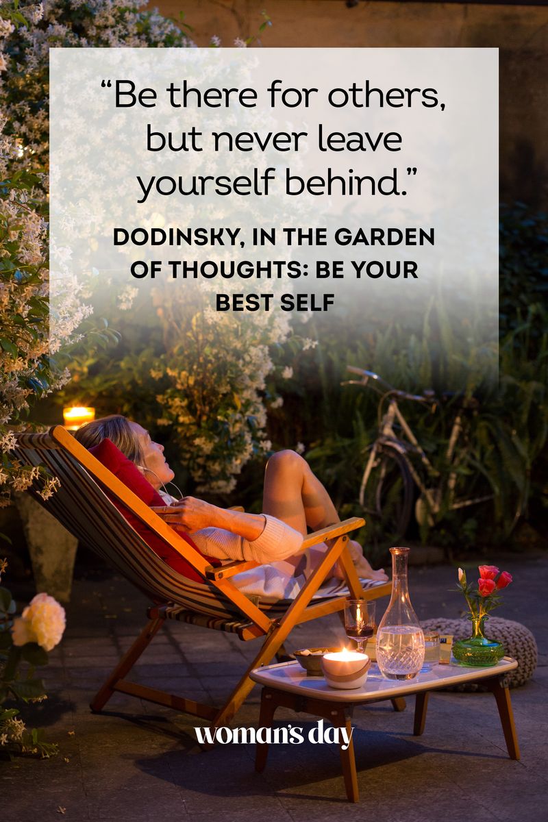 <ul><li>"Be there for others, but never leave yourself behind." — Dodinsky, <em>In the Garden of Thoughts: Be Your Best Self</em> </li><li>“You are your best thing.” — Toni Morrison, <em>Beloved</em></li><li>"Be happy for this moment. This moment in your life." — Omar Khayyam</li><li>"If you carry joy in your heart, you can heal any moment." — Carlos Santana</li><li>"If you can dream it, you can do it." — Walt Disney</li><li>"Do something wonderful, people may imitate it." — Albert Schweitzer</li><li>"Try to be a rainbow in someone's cloud." — Maya Angelou</li><li>“Give light, and people will find the way.” — Ella Baker</li><li>“Keep your face to the sunshine, and you cannot see a shadow.” — Helen Keller </li><li>“A person without regrets is a nincompoop.” — Mia Farrow</li><li>“Life is short, and it is here to be lived.” — Kate Winslet</li><li>“If you risk nothing, then you risk everything.” — Geena Davis</li><li>“Self-esteem means knowing you are the dream.” — Oprah Winfrey</li><li>“Everything you can imagine is real.” — Pablo Picasso</li><li>“Speak your mind, even if your voice shakes.” — Maggie Kuhn</li><li>"It is better to travel well than to arrive." — Buddha<br><br><strong>RELATED</strong>: <a href="https://www.womansday.com/life/a39501588/buddha-quotes/">Inspiring Buddha Quotes to Bring You Peace, Love, and Positivity in Life</a></li></ul>